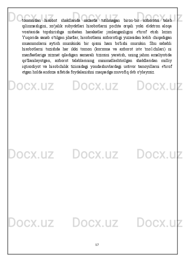 tomonidan   hisobot   shakllarida   nazarda   tutilmagan   biron-bir   axborotni   talab
qilinmasligini,   xo'jalik   subyektlari   hisobotlarni   pochta   orqali   yoki   elektron   aloqa
vositasida   topshirishga   nisbatan   harakatlar   jonlanganligini   e'tirof   etish   lozim
Yuqorida sanab o'tilgan jihatlar, hisobotlarni  axborotligi yuzasidan  kelib chiqadigan
muammolarni   aytish   mumkinki   bir   qismi   ham   bo'lishi   murnkin.   Shu   sababli
hisobotlarni   tuzishda   har   ikki   tomon   (korxona   va   axborot   iste   'mo1chilari)   ni
manfaatlariga   xizmat   qiladigan   samarali   tizimini   yaratish,   uning   jahon   amaliyotida
qo'llanilayotgan,   axborot   talablarining   minimallashtirilgan   shakllaridan   milliy
iqtisodiyot   va   hisobchilik   tizimidagi   yondashuvlardagi   ustivor   tamoyillarni   e'tirof
etgan holda andoza sifatida foydalanishni maqsadga muvofiq deb o'ylaymiz.
17 