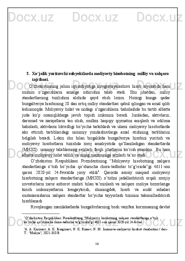 3. Xo‘jalik yurituvchi subyektlarda moliyaviy hisobotning  milliy va xalqaro 
tajribasi.
        O’zbekistonning   jahon   iqtisodiyotiga   integratsiyalashuvi   hisob   siyosatida   ham
muhim   o’zgarishlarni   amalga   oshirishni   talab   etadi.   Shu   jihatdan,   milliy
standartlarning   tuzilishini   alohida   qayd   etish   lozim.   Hozirgi   kunga   qadar
buxgalteriya hisobining 20 dan ortiq milliy standartlari qabul qilingan va amal qilib
kelinmoqda.   Moliyaviy   holat   va   undagi   o’zgarishlarni   baholashda   bu   tartib   albatta
juda   ko’p   noaniqliklarga   javob   topish   imkonini   beradi.   Jumladan,   aktivlarni,
daromad   va   xarajatlarni   tan   olish,   mulkni   haqiqiy   qiymatini   aniqlash   va   odilona
baholash,   aktivlarni   likvidligi   bo’yicha   tarkiblash   va   ularni   moliyaviy   hisobotlarda
aks   ettirish   tartiblaridagi   umumiy   yondashuvlarga   amal   etishning   tartiblarini
belgilab   beradi.   Lekin   shu   bilan   birgalikda   buxgalteriya   hisobini   yuritish   va
moliyaviy   hisobotlarni   tuzishda   xorij   amaliyotida   qo’llaniladigan   standartlarda
(MHXS)   umumiy   talablarning   sezilarli   farqli   jihatlarini   ko’rish   mumkin.   Bu   ham
albatta moliyaviy   holat   tahlili   va   uning mazmuniga   sezilarli   ta’sir etadi.
O’zbekiston   Respublikasi   Prezidentining   “Moliyaviy   hisobotning   xalqaro
standartlariga   o’tish   bo’yicha   qo’shimcha   chora-tadbirlar   to’g’risida”gi   4611-son
qarori   2020-yil   24-fevralda   joriy   etildi 3
.   Qarorda   asosiy   maqsad   moliyaviy
hisobotning   xalqaro   standartlariga   (MHXS)   o’tishni   jadallashtirish   orqali   xorijiy
investorlarni   zarur   axborot   muhiti   bilan   ta’minlash   va   xalqaro   moliya   bozorlariga
kirish   imkoniyatlarini   kengaytirish,   shuningdek,   hisob   va   audit   sohalari
mutaxassislarini   xalqaro   standartlar   bo’yicha   tayyorlash   tizimini   takomillashtirish
hisoblanadi.
Rivojlangan mamlakatlarda buxgalterlarning bosh vazifasi  korxonaning davlat
3
 O’zbekiston   Respublikasi   Prezidentining   “Moliyaviy   hisobotning   xalqaro   standartlariga   o’tish  
bo’yicha   qo’shimcha   chora-tadbirlar   to’g’risida”gi   4611-son   qarori   2020-yil   24-fevral
4
A.   A.   Karimov,   A.   K.   Ibragimov,   N.   K.   Rizaev,   N.   M.   Imamova-moliyaviy   hisobot   standardari   /   dars-
T.:   "Moliya",   2021-310 B.
18