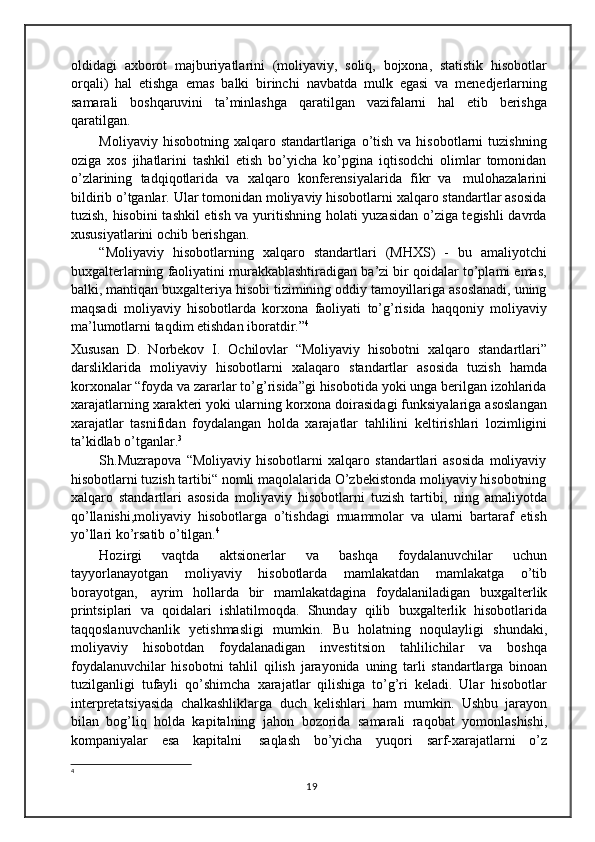 oldidagi   axborot   majburiyatlarini   (moliyaviy,   soliq,   bojxona,   statistik   hisobotlar
orqali)   hal   etishga   emas   balki   birinchi   navbatda   mulk   egasi   va   menedjerlarning
samarali   boshqaruvini   ta’minlashga   qaratilgan   vazifalarni   hal   etib   berishga
qaratilgan.
Moliyaviy  hisobotning xalqaro  standartlariga o’tish  va hisobotlarni   tuzishning
oziga   xos   jihatlarini   tashkil   etish   bo’yicha   ko’pgina   iqtisodchi   olimlar   tomonidan
o’zlarining   tadqiqotlarida   va   xalqaro   konferensiyalarida   fikr   va   mulohazalarini
bildirib o’tganlar. Ular tomonidan moliyaviy hisobotlarni xalqaro standartlar asosida
tuzish, hisobini  tashkil etish va yuritishning holati yuzasidan o’ziga tegishli davrda
xususiyatlarini   ochib   berishgan.
“Moliyaviy   hisobotlarning   xalqaro   standartlari   (MHXS)   -   bu   amaliyotchi
buxgalterlarning faoliyatini murakkablashtiradigan ba’zi bir qoidalar to’plami emas,
balki, mantiqan buxgalteriya hisobi tizimining oddiy tamoyillariga asoslanadi, uning
maqsadi   moliyaviy   hisobotlarda   korxona   faoliyati   to’g’risida   haqqoniy   moliyaviy
ma’lumotlarni   taqdim   etishdan   iboratdir.” 4
Xususan   D.   Norbekov   I.   Ochilovlar   “Moliyaviy   hisobotni   xalqaro   standartlari”
darsliklarida   moliyaviy   hisobotlarni   xalaqaro   standartlar   asosida   tuzish   hamda
korxonalar “foyda va zararlar to’g’risida”gi hisobotida yoki unga berilgan izohlarida
xarajatlarning xarakteri yoki ularning korxona doirasidagi funksiyalariga asoslangan
xarajatlar   tasnifidan   foydalangan   holda   xarajatlar   tahlilini   keltirishlari   lozimligini
ta’kidlab o’tganlar. 3
Sh.Muzrapova   “Moliyaviy   hisobotlarni   xalqaro   standartlari   asosida   moliyaviy
hisobotlarni tuzish tartibi“ nomli maqolalarida O’zbekistonda moliyaviy hisobotning
xalqaro   standartlari   asosida   moliyaviy   hisobotlarni   tuzish   tartibi,   ning   amaliyotda
qo’llanishi,moliyaviy   hisobotlarga   o’tishdagi   muammolar   va   ularni   bartaraf   etish
yo’llari   ko’rsatib   o’tilgan. 4
Hozirgi   vaqtda   aktsionerlar   va   bashqa   foydalanuvchilar   uchun
tayyorlanayotgan   moliyaviy   hisobotlarda   mamlakatdan   mamlakatga   o’tib
borayotgan,   ayrim   hollarda   bir   mamlakatdagina   foydalaniladigan   buxgalterlik
printsiplari   va   qoidalari   ishlatilmoqda.   Shunday   qilib   buxgalterlik   hisobotlarida
taqqoslanuvchanlik   yetishmasligi   mumkin.   Bu   holatning   noqulayligi   shundaki,
moliyaviy   hisobotdan   foydalanadigan   investitsion   tahlilichilar   va   boshqa
foydalanuvchilar   hisobotni   tahlil   qilish   jarayonida   uning   tarli   standartlarga   binoan
tuzilganligi   tufayli   qo’shimcha   xarajatlar   qilishiga   to’g’ri   keladi.   Ular   hisobotlar
interpretatsiyasida   chalkashliklarga   duch   kelishlari   ham   mumkin.   Ushbu   jarayon
bilan   bog’liq   holda   kapitalning   jahon   bozorida   samarali   raqobat   yomonlashishi,
kompaniyalar   esa   kapitalni   saqlash   bo’yicha   yuqori   sarf-xarajatlarni   o’z
4
19