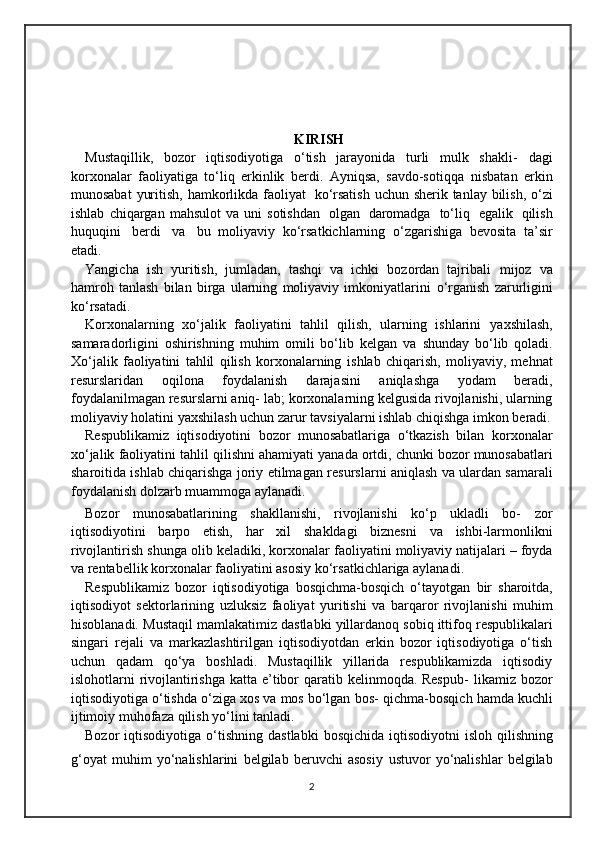 KIRISH
Mustaqillik,   bozor   iqtisodiyotiga   o‘tish   jarayonida   turli   mulk   shakli-   dagi
korxonalar   faoliyatiga   to‘liq   erkinlik   berdi.   Ayniqsa,   savdo-sotiqqa   nisbatan   erkin
munosabat   yuritish,   hamkorlikda   faoliyat   ko‘rsatish   uchun   sherik   tanlay   bilish,   o‘zi
ishlab   chiqargan   mahsulot   va   uni   sotishdan   olgan   daromadga   to‘liq   egalik   qilish
huquqini   berdi   va   bu   moliyaviy   ko‘rsatkichlarning   o‘zgarishiga   bevosita   ta’sir
etadi.
Yangicha   ish   yuritish,   jumladan,   tashqi   va   ichki   bozordan   tajribali   mijoz   va
hamroh   tanlash   bilan   birga   ularning   moliyaviy   imkoniyatlarini   o‘rganish   zarurligini
ko‘rsatadi.
Korxonalarning   xo‘jalik   faoliyatini   tahlil   qilish,   ularning   ishlarini   yaxshilash,
samaradorligini   oshirishning   muhim   omili   bo‘lib   kelgan   va   shunday   bo‘lib   qoladi.
Xo‘jalik   faoliyatini   tahlil   qilish   korxonalarning   ishlab   chiqarish,   moliyaviy,   mehnat
resurslaridan   oqilona   foydalanish   darajasini   aniqlashga   yodam   beradi,
foydalanilmagan resurslarni aniq-   lab; korxonalarning kelgusida rivojlanishi, ularning
moliyaviy holatini   yaxshilash   uchun zarur   tavsiyalarni   ishlab   chiqishga   imkon   beradi.
Respublikamiz   iqtisodiyotini   bozor   munosabatlariga   o‘tkazish   bilan   korxonalar
xo‘jalik   faoliyatini   tahlil   qilishni   ahamiyati   yanada   ortdi,   chunki bozor munosabatlari
sharoitida ishlab chiqarishga joriy etilmagan   resurslarni aniqlash va ulardan samarali
foydalanish dolzarb muammoga   aylanadi.
Bozor   munosabatlarining   shakllanishi,   rivojlanishi   ko‘p   ukladli   bo-   zor
iqtisodiyotini   barpo   etish,   har   xil   shakldagi   biznesni   va   ishbi-larmonlikni
rivojlantirish   shunga   olib   keladiki,   korxonalar   faoliyatini   moliyaviy natijalari – foyda
va rentabellik korxonalar faoliyatini asosiy   ko‘rsatkichlariga   aylanadi.
Respublikamiz   bozor   iqtisodiyotiga   bosqichma-bosqich   o‘tayotgan   bir   sharoitda,
iqtisodiyot   sektorlarining   uzluksiz   faoliyat   yuritishi   va   barqaror   rivojlanishi   muhim
hisoblanadi.   Mustaqil   mamlakatimiz   dastlabki   yillardanoq   sobiq   ittifoq   respublikalari
singari   rejali   va   markazlashtirilgan   iqtisodiyotdan   erkin   bozor   iqtisodiyotiga   o‘tish
uchun   qadam   qo‘ya   boshladi.   Mustaqillik   yillarida   respublikamizda   iqtisodiy
islohotlarni rivojlantirishga katta e’tibor qaratib kelinmoqda. Respub-   likamiz bozor
iqtisodiyotiga o‘tishda o‘ziga xos va mos bo‘lgan bos-   qichma-bosqich   hamda   kuchli
ijtimoiy   muhofaza   qilish yo‘lini   tanladi.
Bozor  iqtisodiyotiga   o‘tishning   dastlabki   bosqichida   iqtisodiyotni   isloh qilishning
g‘oyat   muhim   yo‘nalishlarini   belgilab   beruvchi   asosiy   ustuvor   yo‘nalishlar   belgilab
2 