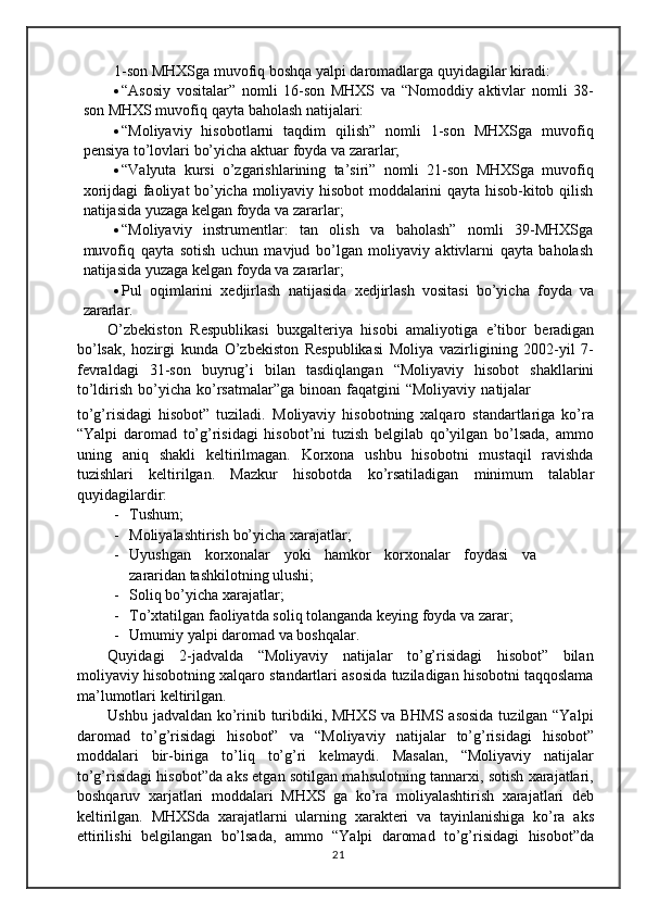 1-son   MHXSga muvofiq   boshqa yalpi   daromadlarga   quyidagilar   kiradi:
 “Asosiy   vositalar”   nomli   16-son   MHXS   va   “Nomoddiy   aktivlar   nomli   38-
son   MHXS muvofiq   qayta   baholash natijalari:
 “Moliyaviy   hisobotlarni   taqdim   qilish”   nomli   1-son   MHXSga   muvofiq
pensiya   to’lovlari   bo’yicha   aktuar foyda   va zararlar;
 “Valyuta   kursi   o’zgarishlarining   ta’siri”   nomli   21-son   MHXSga   muvofiq
xorijdagi faoliyat bo’yicha moliyaviy hisobot moddalarini qayta hisob-kitob qilish
natijasida yuzaga kelgan   foyda   va zararlar;
 “Moliyaviy   instrumentlar:   tan   olish   va   baholash”   nomli   39-MHXSga
muvofiq   qayta   sotish   uchun   mavjud   bo’lgan   moliyaviy   aktivlarni   qayta   baholash
natijasida   yuzaga   kelgan   foyda   va   zararlar;
 Pul   oqimlarini   xedjirlash   natijasida   xedjirlash   vositasi   bo’yicha   foyda   va
zararlar.
O’zbekiston   Respublikasi   buxgalteriya   hisobi   amaliyotiga   e’tibor   beradigan
bo’lsak,   hozirgi   kunda   O’zbekiston   Respublikasi   Moliya   vazirligining   2002-yil   7-
fevraldagi   31-son   buyrug’i   bilan   tasdiqlangan   “Moliyaviy   hisobot   shakllarini
to’ldirish   bo’yicha   ko’rsatmalar”ga   binoan   faqatgini   “Moliyaviy   natijalar
to’g’risidagi   hisobot”   tuziladi.   Moliyaviy   hisobotning   xalqaro   standartlariga   ko’ra
“Yalpi   daromad   to’g’risidagi   hisobot’ni   tuzish   belgilab   qo’yilgan   bo’lsada,   ammo
uning   aniq   shakli   keltirilmagan.   Korxona   ushbu   hisobotni   mustaqil   ravishda
tuzishlari   keltirilgan.   Mazkur   hisobotda   ko’rsatiladigan   minimum   talablar
quyidagilardir:
- Tushum;
- Moliyalashtirish   bo’yicha   xarajatlar;
- Uyushgan korxonalar yoki hamkor korxonalar foydasi va
zararidan   tashkilotning ulushi;
- Soliq   bo’yicha   xarajatlar;
- To’xtatilgan   faoliyatda   soliq   tolanganda   keying   foyda   va   zarar;
- Umumiy   yalpi   daromad   va   boshqalar.
Quyidagi   2-jadvalda   “Moliyaviy   natijalar   to’g’risidagi   hisobot”   bilan
moliyaviy   hisobotning   xalqaro   standartlari   asosida   tuziladigan   hisobotni   taqqoslama
ma’lumotlari   keltirilgan.
Ushbu jadvaldan ko’rinib turibdiki, MHXS va BHMS asosida tuzilgan “Yalpi
daromad   to’g’risidagi   hisobot”   va   “Moliyaviy   natijalar   to’g’risidagi   hisobot”
moddalari   bir-biriga   to’liq   to’g’ri   kelmaydi.   Masalan,   “Moliyaviy   natijalar
to’g’risidagi hisobot”da aks etgan sotilgan mahsulotning tannarxi, sotish xarajatlari,
boshqaruv   xarjatlari   moddalari   MHXS   ga   ko’ra   moliyalashtirish   xarajatlari   deb
keltirilgan.   MHXSda   xarajatlarni   ularning   xarakteri   va   tayinlanishiga   ko’ra   aks
ettirilishi   belgilangan   bo’lsada,   ammo   “Yalpi   daromad   to’g’risidagi   hisobot”da
21 