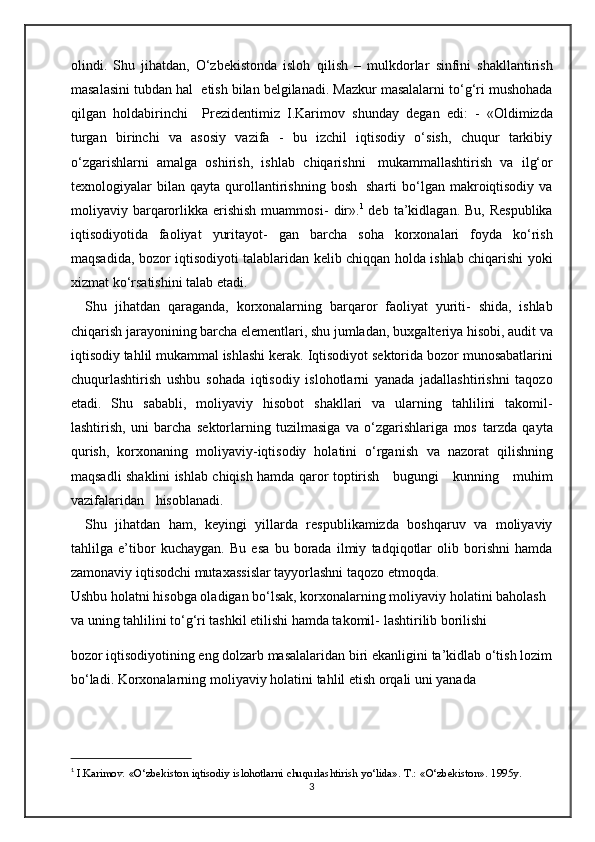 olindi.   Shu   jihatdan,   O‘zbekistonda   isloh   qilish   –   mulkdorlar   sinfini   shakllantirish
masalasini   tubdan   hal   etish   bilan belgilanadi. Mazkur masalalarni to‘g‘ri mushohada
qilgan   holdabirinchi     Prezidentimiz   I.Karimov   shunday   degan   edi:   -   «Oldimizda
turgan   birinchi   va   asosiy   vazifa   -   bu   izchil   iqtisodiy   o‘sish,   chuqur   tarkibiy
o‘zgarishlarni   amalga   oshirish,   ishlab   chiqarishni   mukammallashtirish   va   ilg‘or
texnologiyalar   bilan   qayta   qurollantirishning   bosh   sharti   bo‘lgan  makroiqtisodiy  va
moliyaviy barqarorlikka  erishish   muammosi-   dir». 1
  deb  ta’kidlagan.  Bu,  Respublika
iqtisodiyotida   faoliyat   yuritayot-   gan   barcha   soha   korxonalari   foyda   ko‘rish
maqsadida, bozor iqtisodiyoti   talablaridan   kelib   chiqqan   holda   ishlab   chiqarishi   yoki
xizmat   ko‘rsatishini   talab etadi.
Shu   jihatdan   qaraganda,   korxonalarning   barqaror   faoliyat   yuriti-   shida,   ishlab
chiqarish jarayonining barcha elementlari, shu jumladan,   buxgalteriya hisobi, audit va
iqtisodiy tahlil mukammal ishlashi kerak.   Iqtisodiyot   sektorida   bozor   munosabatlarini
chuqurlashtirish   ushbu   sohada   iqtisodiy   islohotlarni   yanada   jadallashtirishni   taqozo
etadi.   Shu   sababli,   moliyaviy   hisobot   shakllari   va   ularning   tahlilini   takomil-
lashtirish,   uni   barcha   sektorlarning   tuzilmasiga   va   o‘zgarishlariga   mos   tarzda   qayta
qurish,   korxonaning   moliyaviy-iqtisodiy   holatini   o‘rganish   va   nazorat   qilishning
maqsadli   shaklini   ishlab   chiqish   hamda   qaror   toptirish      bugungi      kunning      muhim
vazifalaridan     hisoblanadi. 
Shu   jihatdan   ham,   keyingi   yillarda   respublikamizda   boshqaruv   va   moliyaviy
tahlilga   e’tibor   kuchaygan.   Bu   esa   bu   borada   ilmiy   tadqiqotlar   olib   borishni   hamda
zamonaviy iqtisodchi mutaxassislar tayyorlashni taqozo   etmoqda.
Ushbu holatni hisobga oladigan bo‘lsak, korxonalarning moliyaviy   holatini baholash 
va uning tahlilini to‘g‘ri tashkil etilishi hamda takomil-   lashtirilib borilishi 
bozor iqtisodiyotining eng dolzarb masalalaridan biri   ekanligini   ta’kidlab   o‘tish   lozim
bo‘ladi.   Korxonalarning   moliyaviy   holatini tahlil etish orqali uni yanada
1
 I.Karimov.   «O‘zbekiston   iqtisodiy   islohotlarni   chuqurlashtirish   yo‘lida».   T.:   «O‘zbekiston».   1995y.
3 