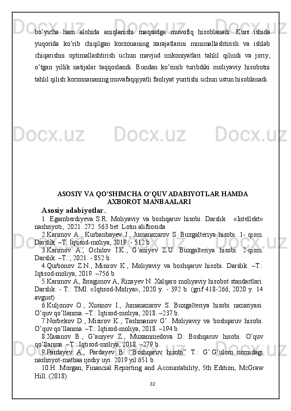 bo’yichа   hаm   аlоhidа   аniqlаnishi   mаqsаdgа   muvоfiq   hisоblаnаdi.   Kurs   ishida
yuqorida   ko’rib   chiqilgan   korxonaning   xarajatlarini   minimallashtirish   va   ishlab
chiqarishni   optimallashtirish   uchun   mavjud   imkoniyatlari   tahlil   qilindi   va   joriy,
o’tgan   yillik   natijalar   taqqoslandi.   Bundan   ko’rinib   turibdiki   moliyaviy   hisobotni
tahlil qilish korxonananing muvafaqqiyatli faoliyat yuritishi uchun ustun hisoblanadi.
ASOSIY VA QO’SHIMCHA O’QUV ADABIYOTLAR HAMDA
AXBOROT MANBAALARI
Asosiy adabiyotlar.
1.   Egamberdiyeva   S.R.   Moliyaviy   va   boshqaruv   hisobi.   Darslik.     «Intellekt»
nashriyoti,  2021. 272  563 bet. Lotin alifbosida
2.Karimov   A.,   Kurbanbayev   J.,   Jumanazarov   S.   Buxgalteriya   hisobi.   1-   qism.
Darslik. –T.:Iqtisod-moliya, 2019. - 512 b.
3.Karimov   A.,   Ochilov   I.K.,   G’aniyev   Z.U.   Buxgalteriya   hisobi.   2-qism.
Darslik. –T.:, 2021. - 852 b.
4.Qurbonov   Z.N.,   Misirov   K.,   Moliyaviy   va   boshqaruv   hisobi.   Darslik.   –T.:
Iqtisod-moliya, 2019. –756 b
5.Kаrimov А, Ibrаgimov А, Rizаyev N. Xаlqаro moliyaviy hisobot stаndаrtlаri.
Dаrslik. -   T.:  TMI.  «Iqtisod-Moliya»,  2020  y. -  392  b. (grif  418-266, 2020  y. 14
аvgust)
6.Kuljonov   O.,   Xusinov   I.,   Jumanazarov   S.   Buxgalteriya   hisobi   nazariyasi.
O’quv qo’llanma. –T.: Iqtisod-moliya, 2018. –237 b.
7.Norbekov   D.,   Misirov   K.,   Tashmanov   G’.   Moliyaviy   va   boshqaruv   hisobi.
O’quv qo’llanma. –T.: Iqtisod-moliya, 2018. –194 b.
8.Xasanov   B.,   G’aniyev   Z.,   Muxammedova   D.   Boshqaruv   hisobi.   O’quv
qo’llanma. –T.: Iqtisod-moliya, 2018. –279 b.
9.Pardayev   A.,   Pardayev   B.   “Boshqaruv   hisobi”   T.:   G’.G’ulom   nomidagi
nashriyot-matbaa ijodiy uyi. 2019 yil 651 b.
10.H.   Morgan,   Financial   Reporting   and   Accountability,   5th   Edition,   McGraw
Hill. (2018)
32