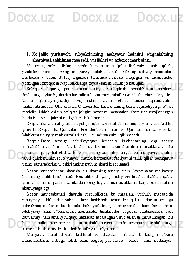 1. Xo‘jalik   yurituvchi   subyektlarning   moliyaviy   holatini   o‘rganishning
ahamiyati,   tahlilning   maqsadi,   vazifalari   va  axborot   manbalari.
Ma’lumki,   sobiq   ittifoq   davrida   korxonalar   xo‘jalik   faoliyatini   tahlil   qilish,
jumladan,   korxonalarning   moliyaviy   holatini   tahlil   etishning   uslubiy   masalalari
markazda   -   butun   ittifoq   organlari   tomonidan   ishlab   chiqilgan   va   muammolar
yechilgan ittifoqdosh respublikalarga foyda-   lanish   uchun jo‘natilgan.
Sobiq   ittifoqning   parchalanishi   tufayli   ittifoqdosh   respublikalar   mustaqil
davlatlarga aylandi, ulardan har bittasi bozor munosabatlariga   o‘tish uchun o‘z yo‘lini
tanlab,   ijtimoiy-iqtisodiy   rivojlanishni   davom   ettirib,   bozor   iqtisodiyotini
shakllantirmoqda. Ular orasida O‘zbekiston   ham o‘zining bozor iqtisodiyotiga o‘tish
modelini ishlab chiqib, xalq   xo‘jaligini   bozor   munosabatlari   sharoitida   rivojlantirgan
holda   ijobiy   natijalarni   qo‘lga   kiritib kelmoqda.
Respublikada amalga oshirilayotgan iqtisodiy islohotlarni huquqiy   bazasini tashkil
qiluvchi   Respublika   Qonunlari,   Prezident   Farmonlari   va   Qarorlari   hamda   Vazirlar
Mahkamasining yuzlab qarorlari qabul qilindi   va   qabul   qilinmoqda.
Respublikada   amalga   oshirilayotgan   iqtisodiy   islohotlarning   eng   asosiy
yo‘nalishlaridan   biri   –   bu   boshqaruv   tizimini   takomillashtirish   hisoblanadi.   Bu
masalani   ijobiy   hal   etishda   korxonalarning   xo‘jalik   faoliyati   va   moliyaviy   holatini
tahlil qilish muhim rol o‘ynaydi, chunki   korxonalar   faoliyatini   tahlil   qilish   boshqaruv
tizimi   samaradorligini   oshirishning   muhim   sharti   hisoblanadi.
Bozor   munosabatlari   davrida   bu   shartning   asosiy   qismi   korxonalar   moliyaviy
holatining tahlili  hisoblanadi.  Respublikada  yangi   moliyaviy   hisobot   shakllari   qabul
qilindi,   ularni   o‘rganish   va   ulardan   keng   foydalanish   uslublarini   barpo   etish   muhim
ahamiyatga   ega.
Bozor   munosabatlari   davrida   respublikada   bu   masalani   yechish   maqsadida
moliyaviy   tahlil   uslubiyatini   takomillashtirish   uchun   bir   qator   tadbirlar   amalga
oshirilmoqda,   lekin   bu   borada   hali   yechilmagan   muammolar   ham   kam   emas.
Moliyaviy   tahlil   o‘tkazishdan   manfaatdor   tashkilotlar,   organlar,   mutaxassislar   hali
ham ilmiy, ham amaliy nuqtayi   nazardan   asoslangan   uslub   bilan   ta’minlanmagan.   Bu
holat,   albatta   bozor munosabatlarini shakllantirish davrida korxona va tashkilotlarga
samarali   boshqaruvchilik qilishda   salbiy   rol   o‘ynamoqda.
Moliyaviy   holat   davlat,   tashkilot   va   shaxslar   o‘rtasida   bo‘ladigan   o‘zaro
munosabatlarni   tartibga   solish   bilan   bog‘liq   pul   hisob   –   kitob-   larini   ifodalaydi.
4 