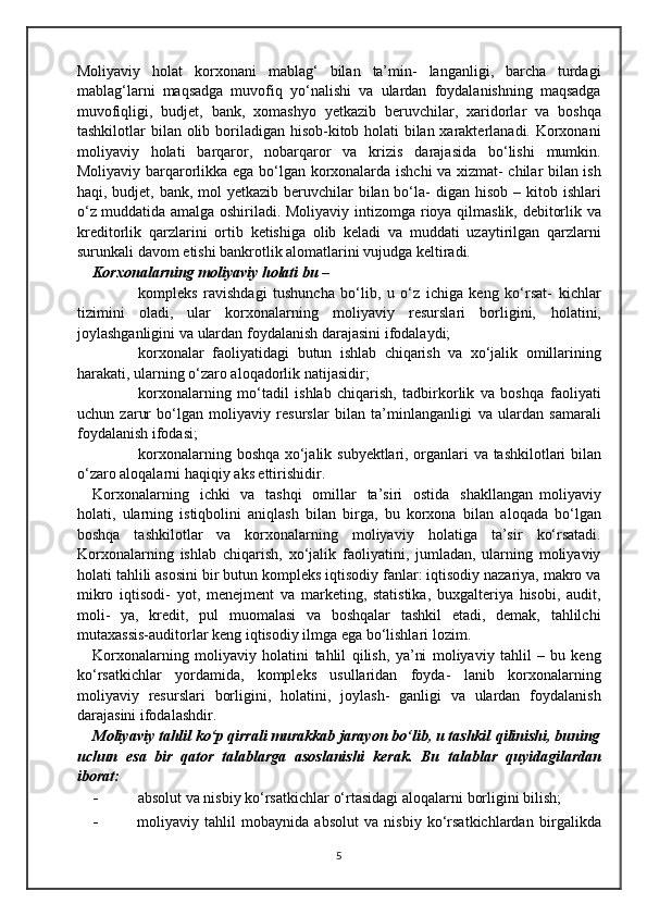 Moliyaviy   holat   korxonani   mablag‘   bilan   ta’min-   langanligi,   barcha   turdagi
mablag‘larni   maqsadga   muvofiq   yo‘nalishi   va   ulardan   foydalanishning   maqsadga
muvofiqligi,   budjet,   bank,   xomashyo   yetkazib   beruvchilar,   xaridorlar   va   boshqa
tashkilotlar   bilan   olib   boriladigan hisob-kitob holati bilan xarakterlanadi. Korxonani
moliyaviy   holati   barqaror,   nobarqaror   va   krizis   darajasida   bo‘lishi   mumkin.
Moliyaviy   barqarorlikka   ega   bo‘lgan   korxonalarda   ishchi   va   xizmat-   chilar bilan ish
haqi, budjet, bank, mol  yetkazib beruvchilar  bilan bo‘la-   digan hisob – kitob ishlari
o‘z muddatida amalga oshiriladi. Moliyaviy   intizomga   rioya   qilmaslik,   debitorlik   va
kreditorlik   qarzlarini   ortib   ketishiga   olib   keladi   va   muddati   uzaytirilgan   qarzlarni
surunkali davom   etishi   bankrotlik alomatlarini   vujudga   keltiradi.
Korxonalarning   moliyaviy   holati   bu   –
 kompleks   ravishdagi   tushuncha   bo‘lib,   u   o‘z   ichiga   keng   ko‘rsat-   kichlar
tizimini   oladi,   ular   korxonalarning   moliyaviy   resurslari   borligini,   holatini,
joylashganligini   va   ulardan   foydalanish   darajasini   ifodalaydi;
 korxonalar   faoliyatidagi   butun   ishlab   chiqarish   va   xo‘jalik   omillarining
harakati,   ularning   o‘zaro aloqadorlik natijasidir;
 korxonalarning   mo‘tadil   ishlab   chiqarish,   tadbirkorlik   va   boshqa   faoliyati
uchun   zarur   bo‘lgan   moliyaviy   resurslar   bilan   ta’minlanganligi   va   ulardan   samarali
foydalanish ifodasi;
 korxonalarning   boshqa   xo‘jalik   subyektlari,   organlari   va   tashkilotlari   bilan
o‘zaro aloqalarni   haqiqiy   aks   ettirishidir.
Korxonalarning   ichki   va   tashqi   omillar   ta’siri   ostida   shakllangan   moliyaviy
holati,   ularning   istiqbolini   aniqlash   bilan   birga,   bu   korxona   bilan   aloqada   bo‘lgan
boshqa   tashkilotlar   va   korxonalarning   moliyaviy   holatiga   ta’sir   ko‘rsatadi.
Korxonalarning   ishlab   chiqarish,   xo‘jalik   faoliyatini,   jumladan,   ularning   moliyaviy
holati tahlili asosini bir butun   kompleks iqtisodiy fanlar: iqtisodiy nazariya, makro va
mikro   iqtisodi-   yot,   menejment   va   marketing,   statistika,   buxgalteriya   hisobi,   audit,
moli-   ya,   kredit,   pul   muomalasi   va   boshqalar   tashkil   etadi,   demak,   tahlilchi
mutaxassis-auditorlar   keng iqtisodiy   ilmga   ega   bo‘lishlari   lozim.
Korxonalarning   moliyaviy   holatini   tahlil   qilish,   ya’ni   moliyaviy   tahlil   –   bu   keng
ko‘rsatkichlar   yordamida,   kompleks   usullaridan   foyda-   lanib   korxonalarning
moliyaviy   resurslari   borligini,   holatini,   joylash-   ganligi   va   ulardan   foydalanish
darajasini   ifodalashdir.
Moliyaviy tahlil ko‘p qirrali murakkab jarayon bo‘lib, u tashkil   qilinishi, buning
uchun   esa   bir   qator   talablarga   asoslanishi   kerak.   Bu   talablar   quyidagilardan
iborat:
- absolut   va   nisbiy   ko‘rsatkichlar   o‘rtasidagi   aloqalarni   borligini   bilish;
- moliyaviy   tahlil   mobaynida   absolut   va   nisbiy   ko‘rsatkichlardan   birgalikda
5