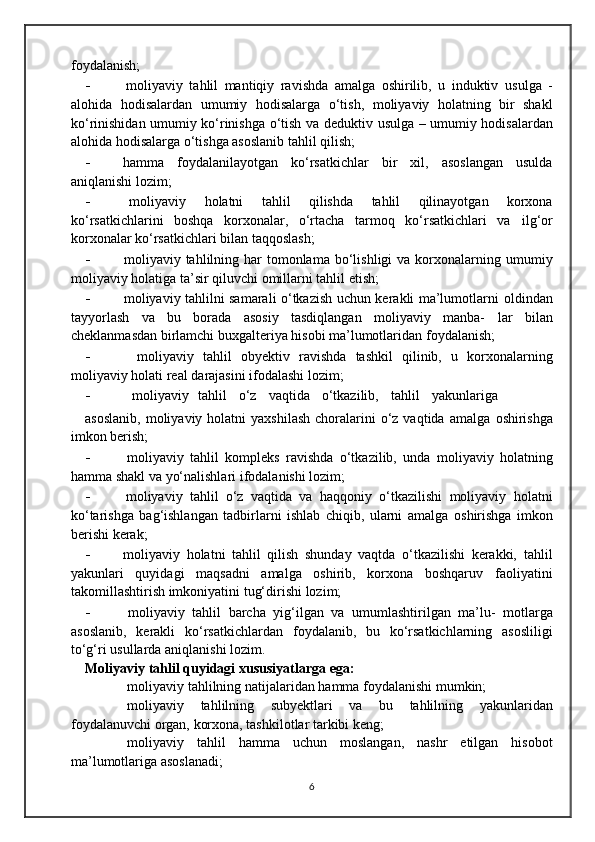 foydalanish;
- moliyaviy   tahlil   mantiqiy   ravishda   amalga   oshirilib,   u   induktiv   usulga   -
alohida   hodisalardan   umumiy   hodisalarga   o‘tish,   moliyaviy   holatning   bir   shakl
ko‘rinishidan umumiy ko‘rinishga o‘tish va deduktiv   usulga – umumiy hodisalardan
alohida hodisalarga o‘tishga asoslanib   tahlil   qilish;
- hamma   foydalanilayotgan   ko‘rsatkichlar   bir   xil,   asoslangan   usulda
aniqlanishi   lozim;
- moliyaviy   holatni   tahlil   qilishda   tahlil   qilinayotgan   korxona
ko‘rsatkichlarini   boshqa   korxonalar,   o‘rtacha   tarmoq   ko‘rsatkichlari   va   ilg‘or
korxonalar   ko‘rsatkichlari   bilan   taqqoslash;
- moliyaviy tahlilning har   tomonlama  bo‘lishligi  va  korxonalarning   umumiy
moliyaviy   holatiga   ta’sir   qiluvchi   omillarni   tahlil   etish;
- moliyaviy tahlilni samarali o‘tkazish uchun kerakli ma’lumotlarni   oldindan
tayyorlash   va   bu   borada   asosiy   tasdiqlangan   moliyaviy   manba-   lar   bilan
cheklanmasdan birlamchi buxgalteriya hisobi ma’lumotlaridan   foydalanish;
- moliyaviy   tahlil   obyektiv   ravishda   tashkil   qilinib,   u   korxonalarning
moliyaviy   holati   real   darajasini   ifodalashi   lozim;
- moliyaviy   tahlil     o‘z     vaqtida     o‘tkazilib,     tahlil     yakunlariga
asoslanib,  moliyaviy  holatni  yaxshilash   choralarini   o‘z  vaqtida  amalga   oshirishga
imkon berish;
- moliyaviy   tahlil   kompleks   ravishda   o‘tkazilib,   unda   moliyaviy   holatning
hamma   shakl   va   yo‘nalishlari   ifodalanishi   lozim;
- moliyaviy   tahlil   o‘z   vaqtida   va   haqqoniy   o‘tkazilishi   moliyaviy   holatni
ko‘tarishga   bag‘ishlangan   tadbirlarni   ishlab   chiqib,   ularni   amalga   oshirishga   imkon
berishi   kerak;
- moliyaviy   holatni   tahlil   qilish   shunday   vaqtda   o‘tkazilishi   kerakki,   tahlil
yakunlari   quyidagi   maqsadni   amalga   oshirib,   korxona   boshqaruv   faoliyatini
takomillashtirish imkoniyatini   tug‘dirishi   lozim;
- moliyaviy   tahlil   barcha   yig‘ilgan   va   umumlashtirilgan   ma’lu-   motlarga
asoslanib,   kerakli   ko‘rsatkichlardan   foydalanib,   bu   ko‘rsatkichlarning   asosliligi
to‘g‘ri   usullarda   aniqlanishi   lozim.
Moliyaviy   tahlil   quyidagi   xususiyatlarga   ega:
 moliyaviy   tahlilning   natijalaridan   hamma   foydalanishi   mumkin;
 moliyaviy   tahlilning   subyektlari   va   bu   tahlilning   yakunlaridan
foydalanuvchi   organ,   korxona,   tashkilotlar   tarkibi   keng;
 moliyaviy   tahlil   hamma   uchun   moslangan,   nashr   etilgan   hisobot
ma’lumotlariga asoslanadi;
6 