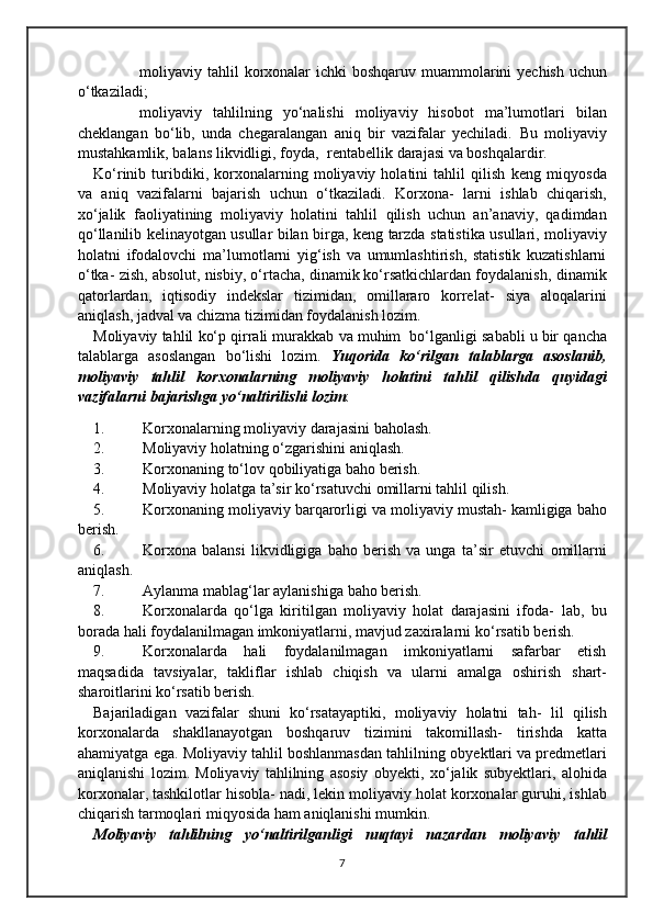  moliyaviy   tahlil   korxonalar   ichki   boshqaruv   muammolarini   yechish   uchun
o‘tkaziladi;
 moliyaviy   tahlilning   yo‘nalishi   moliyaviy   hisobot   ma’lumotlari   bilan
cheklangan   bo‘lib,   unda   chegaralangan   aniq   bir   vazifalar   yechiladi.   Bu   moliyaviy
mustahkamlik,   balans   likvidligi,   foyda,   rentabellik   darajasi   va   boshqalardir.
Ko‘rinib   turibdiki,   korxonalarning   moliyaviy   holatini   tahlil   qilish   keng   miqyosda
va   aniq   vazifalarni   bajarish   uchun   o‘tkaziladi.   Korxona-   larni   ishlab   chiqarish,
xo‘jalik   faoliyatining   moliyaviy   holatini   tahlil   qilish   uchun   an’anaviy,   qadimdan
qo‘llanilib kelinayotgan usullar bilan   birga,   keng   tarzda   statistika   usullari,   moliyaviy
holatni   ifodalovchi   ma’lumotlarni   yig‘ish   va   umumlashtirish,   statistik   kuzatishlarni
o‘tka-   zish, absolut, nisbiy, o‘rtacha, dinamik ko‘rsatkichlardan foydalanish,   dinamik
qatorlardan,   iqtisodiy   indekslar   tizimidan,   omillararo   korrelat-   siya   aloqalarini
aniqlash,   jadval   va   chizma tizimidan   foydalanish   lozim.
Moliyaviy   tahlil   ko‘p   qirrali   murakkab   va   muhim   bo‘lganligi   sababli   u   bir   qancha
talablarga   asoslangan   bo‘lishi   lozim.   Yuqorida   ko‘rilgan   talablarga   asoslanib,
moliyaviy   tahlil   korxonalarning   moliyaviy   holatini   tahlil   qilishda   quyidagi
vazifalarni   bajarishga   yo‘naltirilishi   lozim :
1. Korxonalarning moliyaviy   darajasini   baholash.
2. Moliyaviy   holatning o‘zgarishini   aniqlash.
3. Korxonaning   to‘lov   qobiliyatiga   baho   berish.
4. Moliyaviy   holatga ta’sir   ko‘rsatuvchi   omillarni   tahlil qilish.
5. Korxonaning   moliyaviy   barqarorligi   va   moliyaviy   mustah-   kamligiga   baho
berish.
6. Korxona   balansi   likvidligiga   baho   berish   va   unga   ta’sir   etuvchi   omillarni
aniqlash.
7. Aylanma   mablag‘lar   aylanishiga   baho   berish.
8. Korxonalarda   qo‘lga   kiritilgan   moliyaviy   holat   darajasini   ifoda-   lab,   bu
borada hali foydalanilmagan imkoniyatlarni, mavjud zaxiralarni   ko‘rsatib   berish.
9. Korxonalarda   hali   foydalanilmagan   imkoniyatlarni   safarbar   etish
maqsadida   tavsiyalar,   takliflar   ishlab   chiqish   va   ularni   amalga   oshirish   shart-
sharoitlarini ko‘rsatib berish.
Bajariladigan   vazifalar   shuni   ko‘rsatayaptiki,   moliyaviy   holatni   tah-   lil   qilish
korxonalarda   shakllanayotgan   boshqaruv   tizimini   takomillash-   tirishda   katta
ahamiyatga ega. Moliyaviy tahlil boshlanmasdan tahlilning   obyektlari va predmetlari
aniqlanishi   lozim.   Moliyaviy   tahlilning   asosiy   obyekti,   xo‘jalik   subyektlari,   alohida
korxonalar, tashkilotlar hisobla-   nadi,   lekin   moliyaviy   holat   korxonalar   guruhi,   ishlab
chiqarish   tarmoqlari   miqyosida   ham   aniqlanishi mumkin.
Moliyaviy   tahlilning   yo‘naltirilganligi   nuqtayi   nazardan   moliyaviy   tahlil
7