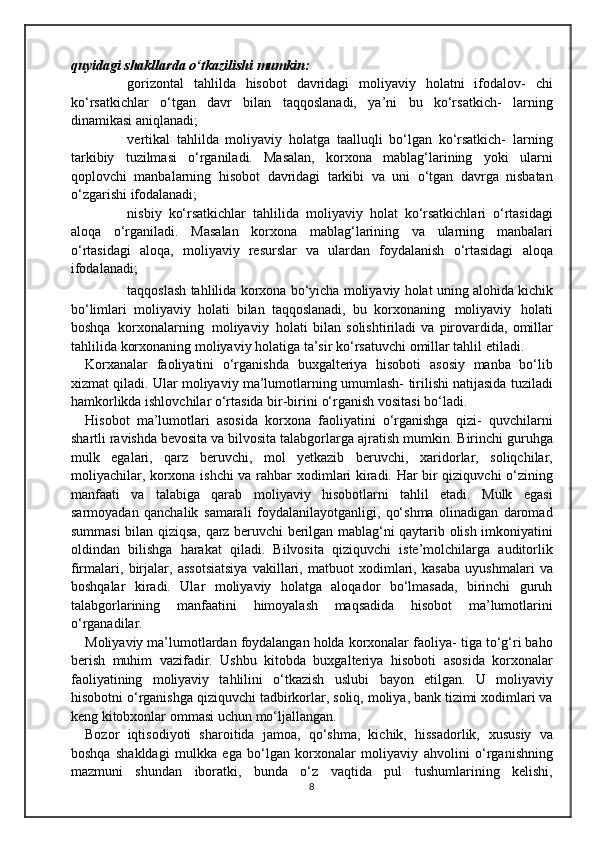quyidagi   shakllarda   o‘tkazilishi   mumkin:
 gorizontal   tahlilda   hisobot   davridagi   moliyaviy   holatni   ifodalov-   chi
ko‘rsatkichlar   o‘tgan   davr   bilan   taqqoslanadi,   ya’ni   bu   ko‘rsatkich-   larning
dinamikasi   aniqlanadi;
 vertikal   tahlilda   moliyaviy   holatga   taalluqli   bo‘lgan   ko‘rsatkich-   larning
tarkibiy   tuzilmasi   o‘rganiladi.   Masalan,   korxona   mablag‘larining   yoki   ularni
qoplovchi   manbalarning   hisobot   davridagi   tarkibi   va   uni   o‘tgan   davrga   nisbatan
o‘zgarishi   ifodalanadi;
 nisbiy   ko‘rsatkichlar   tahlilida   moliyaviy   holat   ko‘rsatkichlari   o‘rtasidagi
aloqa   o‘rganiladi.   Masalan   korxona   mablag‘larining   va   ularning   manbalari
o‘rtasidagi   aloqa,   moliyaviy   resurslar   va   ulardan   foydalanish   o‘rtasidagi   aloqa
ifodalanadi;
 taqqoslash   tahlilida   korxona   bo‘yicha   moliyaviy   holat   uning   alohida   kichik
bo‘limlari   moliyaviy   holati   bilan   taqqoslanadi,   bu   korxonaning   moliyaviy   holati
boshqa   korxonalarning   moliyaviy   holati   bilan   solishtiriladi   va   pirovardida,   omillar
tahlilida   korxonaning   moliyaviy   holatiga   ta’sir ko‘rsatuvchi   omillar tahlil   etiladi.
Korxanalar   faoliyatini   o‘rganishda   buxgalteriya   hisoboti   asosiy   manba   bo‘lib
xizmat qiladi. Ular moliyaviy ma’lumotlarning umumlash-   tirilishi natijasida tuziladi
hamkorlikda ishlovchilar o‘rtasida bir-birini   o‘rganish   vositasi   bo‘ladi.
Hisobot   ma’lumotlari   asosida   korxona   faoliyatini   o‘rganishga   qizi-   quvchilarni
shartli ravishda bevosita va bilvosita talabgorlarga ajratish   mumkin. Birinchi guruhga
mulk   egalari,   qarz   beruvchi,   mol   yetkazib   beruvchi,   xaridorlar,   soliqchilar,
moliyachilar, korxona ishchi va rahbar   xodimlari kiradi. Har bir qiziquvchi o‘zining
manfaati   va   talabiga   qarab   moliyaviy   hisobotlarni   tahlil   etadi.   Mulk   egasi
sarmoyadan   qanchalik   samarali   foydalanilayotganligi,   qo‘shma   olinadigan   daromad
summasi   bilan   qiziqsa,   qarz   beruvchi   berilgan   mablag‘ni   qaytarib   olish   imkoniyatini
oldindan   bilishga   harakat   qiladi.   Bilvosita   qiziquvchi   iste’molchilarga   auditorlik
firmalari,   birjalar,   assotsiatsiya   vakillari,   matbuot   xodimlari,   kasaba   uyushmalari   va
boshqalar   kiradi.   Ular   moliyaviy   holatga   aloqador   bo‘lmasada,   birinchi   guruh
talabgorlarining   manfaatini   himoyalash   maqsadida   hisobot   ma’lumotlarini
o‘rganadilar.
Moliyaviy ma’lumotlardan foydalangan holda korxonalar faoliya-   tiga to‘g‘ri baho
berish   muhim   vazifadir.   Ushbu   kitobda   buxgalteriya   hisoboti   asosida   korxonalar
faoliyatining   moliyaviy   tahlilini   o‘tkazish   uslubi   bayon   etilgan.   U   moliyaviy
hisobotni   o‘rganishga   qiziquvchi   tadbirkorlar, soliq, moliya, bank tizimi xodimlari va
keng kitobxonlar   ommasi uchun   mo‘ljallangan.
Bozor   iqtisodiyoti   sharoitida   jamoa,   qo‘shma,   kichik,   hissadorlik,   xususiy   va
boshqa   shakldagi   mulkka   ega   bo‘lgan   korxonalar   moliyaviy   ahvolini   o‘rganishning
mazmuni   shundan   iboratki,   bunda   o‘z   vaqtida   pul   tushumlarining   kelishi,
8