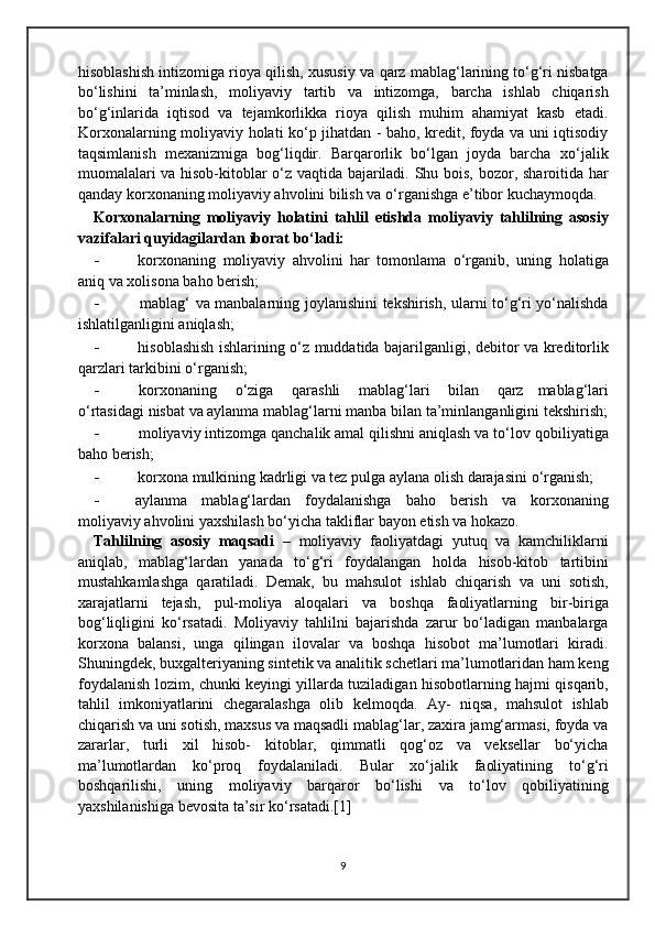 hisoblashish intizomiga rioya qilish, xususiy va   qarz mablag‘larining to‘g‘ri nisbatga
bo‘lishini   ta’minlash,   moliyaviy   tartib   va   intizomga,   barcha   ishlab   chiqarish
bo‘g‘inlarida   iqtisod   va   tejamkorlikka   rioya   qilish   muhim   ahamiyat   kasb   etadi.
Korxonalarning   moliyaviy holati ko‘p jihatdan - baho, kredit, foyda va uni iqtisodiy
taqsimlanish   mexanizmiga   bog‘liqdir.   Barqarorlik   bo‘lgan   joyda   barcha   xo‘jalik
muomalalari va hisob-kitoblar o‘z vaqtida bajariladi. Shu bois,   bozor, sharoitida har
qanday korxonaning moliyaviy ahvolini bilish va   o‘rganishga   e’tibor   kuchaymoqda.
Korxonalarning   moliyaviy   holatini   tahlil   etishda   moliyaviy   tahlilning   asosiy
vazifalari   quyidagilardan   iborat   bo‘ladi:
- korxonaning   moliyaviy   ahvolini   har   tomonlama   o‘rganib,   uning   holatiga
aniq va   xolisona   baho berish;
- mablag‘   va   manbalarning   joylanishini   tekshirish,   ularni   to‘g‘ri   yo‘nalishda
ishlatilganligini   aniqlash;
- hisoblashish ishlarining o‘z muddatida bajarilganligi, debitor va   kreditorlik
qarzlari   tarkibini   o‘rganish;
- korxonaning   o‘ziga   qarashli   mablag‘lari   bilan   qarz   mablag‘lari
o‘rtasidagi   nisbat   va   aylanma   mablag‘larni   manba   bilan   ta’minlanganligini   tekshirish;
- moliyaviy intizomga qanchalik amal qilishni aniqlash va to‘lov   qobiliyatiga
baho berish;
- korxona mulkining kadrligi va tez pulga aylana olish darajasini   o‘rganish;
- aylanma   mablag‘lardan   foydalanishga   baho   berish   va   korxonaning
moliyaviy   ahvolini   yaxshilash   bo‘yicha   takliflar   bayon   etish   va   hokazo.
Tahlilning   asosiy   maqsadi   –   moliyaviy   faoliyatdagi   yutuq   va   kamchiliklarni
aniqlab,   mablag‘lardan   yanada   to‘g‘ri   foydalangan   holda   hisob-kitob   tartibini
mustahkamlashga   qaratiladi.   Demak,   bu   mahsulot   ishlab   chiqarish   va   uni   sotish,
xarajatlarni   tejash,   pul-moliya   aloqalari   va   boshqa   faoliyatlarning   bir-biriga
bog‘liqligini   ko‘rsatadi.   Moliyaviy   tahlilni   bajarishda   zarur   bo‘ladigan   manbalarga
korxona   balansi,   unga   qilingan   ilovalar   va   boshqa   hisobot   ma’lumotlari   kiradi.
Shuningdek,   buxgalteriyaning sintetik va analitik schetlari ma’lumotlaridan ham keng
foydalanish   lozim,   chunki   keyingi   yillarda   tuziladigan   hisobotlarning   hajmi qisqarib,
tahlil   imkoniyatlarini   chegaralashga   olib   kelmoqda.   Ay-   niqsa,   mahsulot   ishlab
chiqarish   va   uni   sotish,   maxsus   va   maqsadli   mablag‘lar,   zaxira   jamg‘armasi,   foyda   va
zararlar,   turli   xil   hisob-   kitoblar,   qimmatli   qog‘oz   va   veksellar   bo‘yicha
ma’lumotlardan   ko‘proq   foydalaniladi.   Bular   xo‘jalik   faoliyatining   to‘g‘ri
boshqarilishi,   uning   moliyaviy   barqaror   bo‘lishi   va   to‘lov   qobiliyatining
yaxshilanishiga   bevosita   ta’sir   ko‘rsatadi.[1]
9 