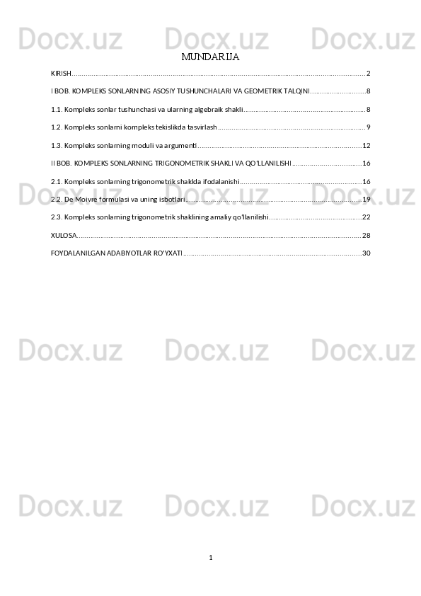 MUNDARIJA
KIRISH .................................................................................................................................................... 2
I BOB. KOMPLEKS SONLARNING ASOSIY TUSHUNCHALARI VA GEOMETRIK TALQINI ............................ 8
1.1. Kompleks sonlar tushunchasi va ularning algebraik shakli .............................................................. 8
1.2. Kompleks sonlarni kompleks tekislikda tasvirlash ........................................................................... 9
1.3. Kompleks sonlarning moduli va argumenti ................................................................................... 12
II BOB. KOMPLEKS SONLARNING TRIGONOMETRIK SHAKLI VA QO‘LLANILISHI ................................... 16
2.1. Kompleks sonlarning trigonometrik shaklda ifodalanishi .............................................................. 16
2.2. De Moivre formulasi va uning isbotlari ......................................................................................... 19
2.3. Kompleks sonlarning trigonometrik shaklining amaliy qo‘llanilishi ............................................... 22
XULOSA ................................................................................................................................................ 28
FOYDALANILGAN ADABIYOTLAR RO‘YXATI .......................................................................................... 30
1 