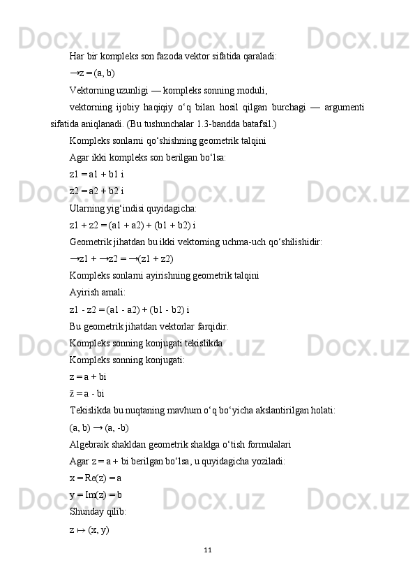 Har bir kompleks son fazoda vektor sifatida qaraladi:
→z = (a, b)
Vektorning uzunligi — kompleks sonning moduli,
vektorning   ijobiy   haqiqiy   o‘q   bilan   hosil   qilgan   burchagi   —   argumenti
sifatida aniqlanadi. (Bu tushunchalar 1.3-bandda batafsil.)
Kompleks sonlarni qo‘shishning geometrik talqini
Agar ikki kompleks son berilgan bo‘lsa:
z1 = a1 + b1 i
z2 = a2 + b2 i
Ularning yig‘indisi quyidagicha:
z1 + z2 = (a1 + a2) + (b1 + b2) i
Geometrik jihatdan bu ikki vektorning uchma-uch qo‘shilishidir:
→z1 + →z2 = →(z1 + z2)
Kompleks sonlarni ayirishning geometrik talqini
Ayirish amali:
z1 - z2 = (a1 - a2) + (b1 - b2) i
Bu geometrik jihatdan vektorlar farqidir.
Kompleks sonning konjugati tekislikda
Kompleks sonning konjugati:
z = a + bi
 = a - biz̄
Tekislikda bu nuqtaning mavhum o‘q bo‘yicha akslantirilgan holati:
(a, b) → (a, -b)
Algebraik shakldan geometrik shaklga o‘tish formulalari
Agar z = a + bi berilgan bo‘lsa, u quyidagicha yoziladi:
x = Re(z) = a
y = Im(z) = b
Shunday qilib:
z  ↦  (x, y)
11 