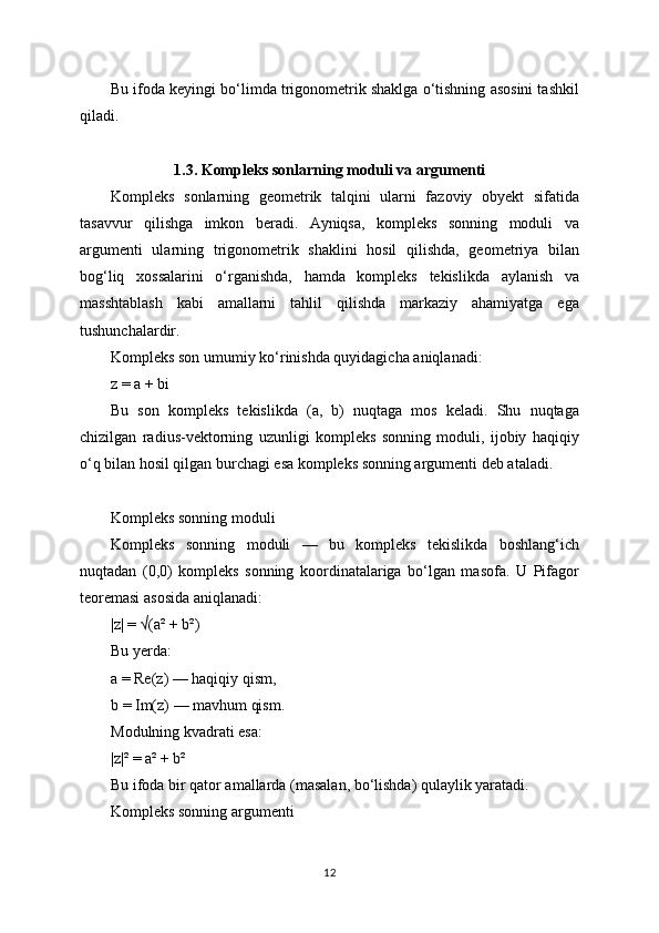Bu ifoda keyingi bo‘limda trigonometrik shaklga o‘tishning asosini tashkil
qiladi.
1.3. Kompleks sonlarning moduli va argumenti
Kompleks   sonlarning   geometrik   talqini   ularni   fazoviy   obyekt   sifatida
tasavvur   qilishga   imkon   beradi.   Ayniqsa,   kompleks   sonning   moduli   va
argumenti   ularning   trigonometrik   shaklini   hosil   qilishda,   geometriya   bilan
bog‘liq   xossalarini   o‘rganishda,   hamda   kompleks   tekislikda   aylanish   va
masshtablash   kabi   amallarni   tahlil   qilishda   markaziy   ahamiyatga   ega
tushunchalardir.
Kompleks son umumiy ko‘rinishda quyidagicha aniqlanadi:
z = a + bi
Bu   son   kompleks   tekislikda   (a,   b)   nuqtaga   mos   keladi.   Shu   nuqtaga
chizilgan   radius-vektorning   uzunligi   kompleks   sonning   moduli,   ijobiy   haqiqiy
o‘q bilan hosil qilgan burchagi esa kompleks sonning argumenti deb ataladi.
Kompleks sonning moduli
Kompleks   sonning   moduli   —   bu   kompleks   tekislikda   boshlang‘ich
nuqtadan   (0,0)   kompleks   sonning   koordinatalariga   bo‘lgan   masofa.   U   Pifagor
teoremasi asosida aniqlanadi:
|z| = √(a² + b²)
Bu yerda:
a = Re(z) — haqiqiy qism,
b = Im(z) — mavhum qism.
Modulning kvadrati esa:
|z|² = a² + b²
Bu ifoda bir qator amallarda (masalan, bo‘lishda) qulaylik yaratadi.
Kompleks sonning argumenti
12 