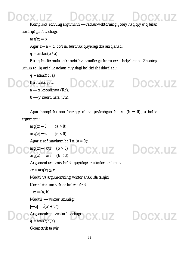 Kompleks sonning argumenti — radius-vektorning ijobiy haqiqiy o‘q bilan
hosil qilgan burchagi:
arg(z) = φ
Agar z = a + bi bo‘lsa, burchak quyidagicha aniqlanadi:
φ = arctan(b / a)
Biroq bu formula to‘rtinchi kvadrantlarga ko‘ra aniq belgilanadi. Shuning
uchun to‘liq aniqlik uchun quyidagi ko‘rinish ishlatiladi:
φ = atan2(b, a)
Bu funksiyada:
a — x koordinata (Re),
b — y koordinata (Im).
Agar   kompleks   son   haqiqiy   o‘qda   joylashgan   bo‘lsa   (b   =   0),   u   holda
argumenti:
arg(z) = 0        (a > 0)
arg(z) = π        (a < 0)
Agar z sof mavhum bo‘lsa (a = 0):
arg(z) =  π/2     (b > 0)
arg(z) = -π/2     (b < 0)
Argument umumiy holda quyidagi oraliqdan tanlanadi:
-π < arg(z) ≤ π
Modul va argumentning vektor shaklida talqini
Kompleks son vektor ko‘rinishida:
→z = (a, b)
Moduli — vektor uzunligi:
|→z| = √(a² + b²)
Argumenti — vektor burchagi:
φ = atan2(b, a)
Geometrik tasvir:
13 