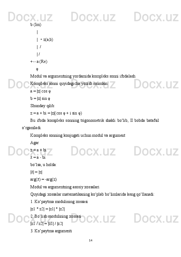 b (Im)
      |
      |   • z(a,b)
      |  /
      | /
+-- a (Re)
     φ
Modul va argumentning yordamida kompleks sonni ifodalash
Kompleks sonni quyidagicha yozish mumkin:
a = |z| cos φ
b = |z| sin φ
Shunday qilib:
z = a + bi = |z|(cos φ + i sin φ)
Bu   ifoda   kompleks   sonning   trigonometrik   shakli   bo‘lib,   II   bobda   batafsil
o‘rganiladi.
Kompleks sonning konjugati uchun modul va argument
Agar
z = a + bi
 = a - biz̄
bo‘lsa, u holda:
| | = |z|
z̄
arg( ) = -arg(z)	
z̄
Modul va argumentning asosiy xossalari
Quyidagi xossalar matematikaning ko‘plab bo‘limlarida keng qo‘llanadi:
1. Ko‘paytma modulining xossasi
|z1 * z2| = |z1| * |z2|
2. Bo‘lish modulining xossasi
|z1 / z2| = |z1| / |z2|
3. Ko‘paytma argumenti
14 