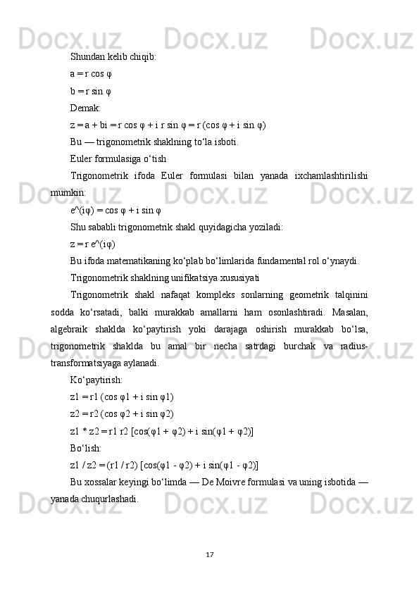 Shundan kelib chiqib:
a = r cos φ
b = r sin φ
Demak:
z = a + bi = r cos φ + i r sin φ = r (cos φ + i sin φ)
Bu — trigonometrik shaklning to‘la isboti.
Euler formulasiga o‘tish
Trigonometrik   ifoda   Euler   formulasi   bilan   yanada   ixchamlashtirilishi
mumkin:
e^(iφ) = cos φ + i sin φ
Shu sababli trigonometrik shakl quyidagicha yoziladi:
z = r e^(iφ)
Bu ifoda matematikaning ko‘plab bo‘limlarida fundamental rol o‘ynaydi.
Trigonometrik shaklning unifikatsiya xususiyati
Trigonometrik   shakl   nafaqat   kompleks   sonlarning   geometrik   talqinini
sodda   ko‘rsatadi,   balki   murakkab   amallarni   ham   osonlashtiradi.   Masalan,
algebraik   shaklda   ko‘paytirish   yoki   darajaga   oshirish   murakkab   bo‘lsa,
trigonometrik   shaklda   bu   amal   bir   necha   satrdagi   burchak   va   radius-
transformatsiyaga aylanadi.
Ko‘paytirish:
z1 = r1 (cos φ1 + i sin φ1)
z2 = r2 (cos φ2 + i sin φ2)
z1 * z2 = r1 r2 [cos(φ1 + φ2) + i sin(φ1 + φ2)]
Bo‘lish:
z1 / z2 = (r1 / r2) [cos(φ1 - φ2) + i sin(φ1 - φ2)]
Bu xossalar keyingi bo‘limda — De Moivre formulasi va uning isbotida —
yanada chuqurlashadi.
17 