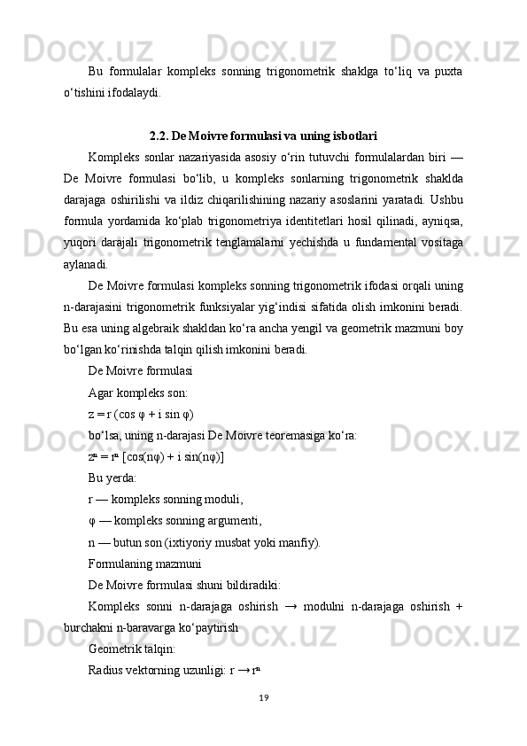 Bu   formulalar   kompleks   sonning   trigonometrik   shaklga   to‘liq   va   puxta
o‘tishini ifodalaydi.
2.2. De Moivre formulasi va uning isbotlari
Kompleks   sonlar   nazariyasida   asosiy   o‘rin   tutuvchi   formulalardan   biri   —
De   Moivre   formulasi   bo‘lib,   u   kompleks   sonlarning   trigonometrik   shaklda
darajaga   oshirilishi   va   ildiz   chiqarilishining   nazariy   asoslarini   yaratadi.   Ushbu
formula   yordamida   ko‘plab   trigonometriya   identitetlari   hosil   qilinadi,   ayniqsa,
yuqori   darajali   trigonometrik   tenglamalarni   yechishda   u   fundamental   vositaga
aylanadi.
De Moivre formulasi kompleks sonning trigonometrik ifodasi orqali uning
n-darajasini  trigonometrik funksiyalar  yig‘indisi  sifatida olish imkonini  beradi.
Bu esa uning algebraik shakldan ko‘ra ancha yengil va geometrik mazmuni boy
bo‘lgan ko‘rinishda talqin qilish imkonini beradi.
De Moivre formulasi
Agar kompleks son:
z = r (cos φ + i sin φ)
bo‘lsa, uning n-darajasi De Moivre teoremasiga ko‘ra:
zⁿ = rⁿ [cos(nφ) + i sin(nφ)]
Bu yerda:
r — kompleks sonning moduli,
φ — kompleks sonning argumenti,
n — butun son (ixtiyoriy musbat yoki manfiy).
Formulaning mazmuni
De Moivre formulasi shuni bildiradiki:
Kompleks   sonni   n-darajaga   oshirish   →   modulni   n-darajaga   oshirish   +
burchakni n-baravarga ko‘paytirish
Geometrik talqin:
Radius vektorning uzunligi: r → rⁿ
19 
