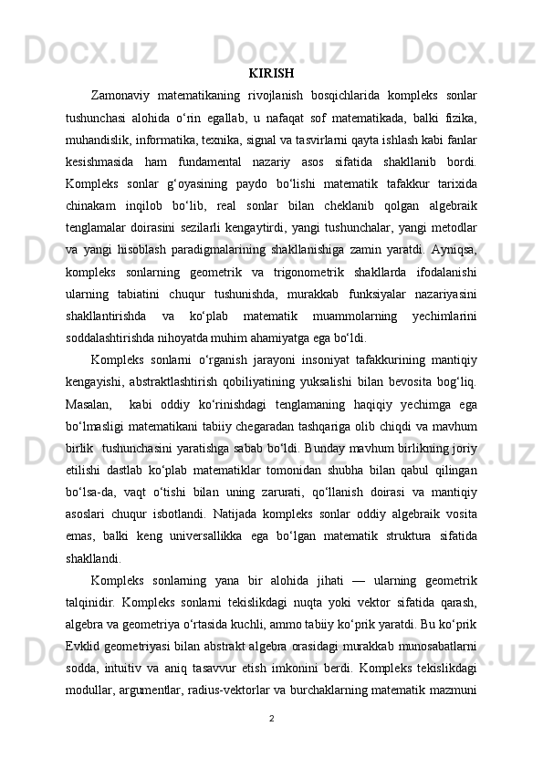 KIRISH
Zamonaviy   matematikaning   rivojlanish   bosqichlarida   kompleks   sonlar
tushunchasi   alohida   o‘rin   egallab,   u   nafaqat   sof   matematikada,   balki   fizika,
muhandislik, informatika, texnika, signal va tasvirlarni qayta ishlash kabi fanlar
kesishmasida   ham   fundamental   nazariy   asos   sifatida   shakllanib   bordi.
Kompleks   sonlar   g‘oyasining   paydo   bo‘lishi   matematik   tafakkur   tarixida
chinakam   inqilob   bo‘lib,   real   sonlar   bilan   cheklanib   qolgan   algebraik
tenglamalar   doirasini   sezilarli   kengaytirdi,   yangi   tushunchalar,   yangi   metodlar
va   yangi   hisoblash   paradigmalarining   shakllanishiga   zamin   yaratdi.   Ayniqsa,
kompleks   sonlarning   geometrik   va   trigonometrik   shakllarda   ifodalanishi
ularning   tabiatini   chuqur   tushunishda,   murakkab   funksiyalar   nazariyasini
shakllantirishda   va   ko‘plab   matematik   muammolarning   yechimlarini
soddalashtirishda nihoyatda muhim ahamiyatga ega bo‘ldi.
Kompleks   sonlarni   o‘rganish   jarayoni   insoniyat   tafakkurining   mantiqiy
kengayishi,   abstraktlashtirish   qobiliyatining   yuksalishi   bilan   bevosita   bog‘liq.
Masalan,     kabi   oddiy   ko‘rinishdagi   tenglamaning   haqiqiy   yechimga   ega
bo‘lmasligi  matematikani  tabiiy chegaradan tashqariga olib chiqdi  va mavhum
birlik   tushunchasini  yaratishga sabab bo‘ldi. Bunday mavhum  birlikning joriy
etilishi   dastlab   ko‘plab   matematiklar   tomonidan   shubha   bilan   qabul   qilingan
bo‘lsa-da,   vaqt   o‘tishi   bilan   uning   zarurati,   qo‘llanish   doirasi   va   mantiqiy
asoslari   chuqur   isbotlandi.   Natijada   kompleks   sonlar   oddiy   algebraik   vosita
emas,   balki   keng   universallikka   ega   bo‘lgan   matematik   struktura   sifatida
shakllandi.
Kompleks   sonlarning   yana   bir   alohida   jihati   —   ularning   geometrik
talqinidir.   Kompleks   sonlarni   tekislikdagi   nuqta   yoki   vektor   sifatida   qarash,
algebra va geometriya o‘rtasida kuchli, ammo tabiiy ko‘prik yaratdi. Bu ko‘prik
Evklid geometriyasi  bilan abstrakt  algebra  orasidagi  murakkab  munosabatlarni
sodda,   intuitiv   va   aniq   tasavvur   etish   imkonini   berdi.   Kompleks   tekislikdagi
modullar, argumentlar, radius-vektorlar va burchaklarning matematik mazmuni
2 