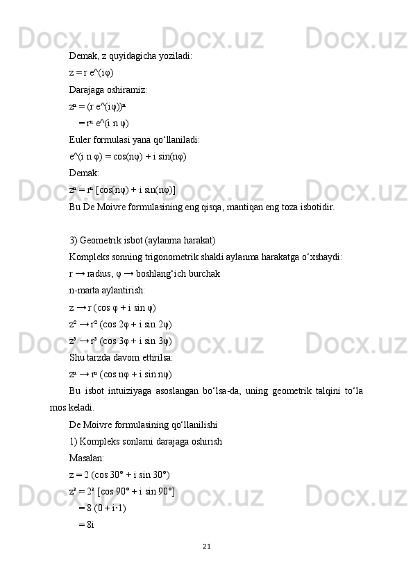 Demak, z quyidagicha yoziladi:
z = r e^(iφ)
Darajaga oshiramiz:
zⁿ = (r e^(iφ))ⁿ
    = rⁿ e^(i n φ)
Euler formulasi yana qo‘llaniladi:
e^(i n φ) = cos(nφ) + i sin(nφ)
Demak:
zⁿ = rⁿ [cos(nφ) + i sin(nφ)]
Bu De Moivre formulasining eng qisqa, mantiqan eng toza isbotidir.
3) Geometrik isbot (aylanma harakat)
Kompleks sonning trigonometrik shakli aylanma harakatga o‘xshaydi:
r → radius, φ → boshlang‘ich burchak
n-marta aylantirish:
z → r (cos φ + i sin φ)
z² → r² (cos 2φ + i sin 2φ)
z³ → r³ (cos 3φ + i sin 3φ)
Shu tarzda davom ettirilsa:
zⁿ → rⁿ (cos nφ + i sin nφ)
Bu   isbot   intuiziyaga   asoslangan   bo‘lsa-da,   uning   geometrik   talqini   to‘la
mos keladi.
De Moivre formulasining qo‘llanilishi
1) Kompleks sonlarni darajaga oshirish
Masalan:
z = 2 (cos 30° + i sin 30°)
z³ = 2³ [cos 90° + i sin 90°]
    = 8 (0 + i·1)
    = 8i
21 