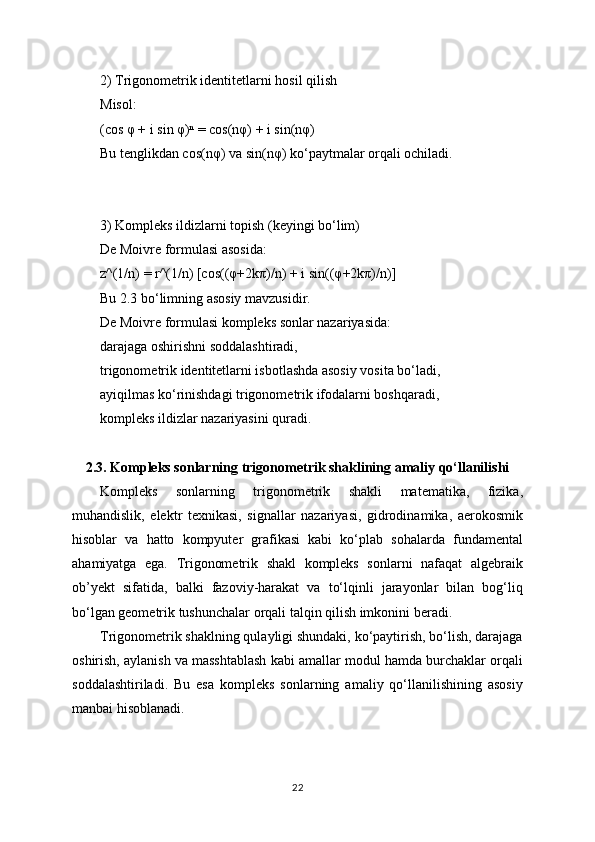 2) Trigonometrik identitetlarni hosil qilish
Misol:
(cos φ + i sin φ)ⁿ = cos(nφ) + i sin(nφ)
Bu tenglikdan cos(nφ) va sin(nφ) ko‘paytmalar orqali ochiladi.
3) Kompleks ildizlarni topish (keyingi bo‘lim)
De Moivre formulasi asosida:
z^(1/n) = r^(1/n) [cos((φ+2kπ)/n) + i sin((φ+2kπ)/n)]
Bu 2.3 bo‘limning asosiy mavzusidir.
De Moivre formulasi kompleks sonlar nazariyasida:
darajaga oshirishni soddalashtiradi,
trigonometrik identitetlarni isbotlashda asosiy vosita bo‘ladi,
ayiqilmas ko‘rinishdagi trigonometrik ifodalarni boshqaradi,
kompleks ildizlar nazariyasini quradi.
2.3. Kompleks sonlarning trigonometrik shaklining amaliy qo‘llanilishi
Kompleks   sonlarning   trigonometrik   shakli   matematika,   fizika,
muhandislik,   elektr   texnikasi,   signallar   nazariyasi,   gidrodinamika,   aerokosmik
hisoblar   va   hatto   kompyuter   grafikasi   kabi   ko‘plab   sohalarda   fundamental
ahamiyatga   ega.   Trigonometrik   shakl   kompleks   sonlarni   nafaqat   algebraik
ob’yekt   sifatida,   balki   fazoviy-harakat   va   to‘lqinli   jarayonlar   bilan   bog‘liq
bo‘lgan geometrik tushunchalar orqali talqin qilish imkonini beradi.
Trigonometrik shaklning qulayligi shundaki, ko‘paytirish, bo‘lish, darajaga
oshirish, aylanish va masshtablash kabi amallar modul hamda burchaklar orqali
soddalashtiriladi.   Bu   esa   kompleks   sonlarning   amaliy   qo‘llanilishining   asosiy
manbai hisoblanadi.
22 