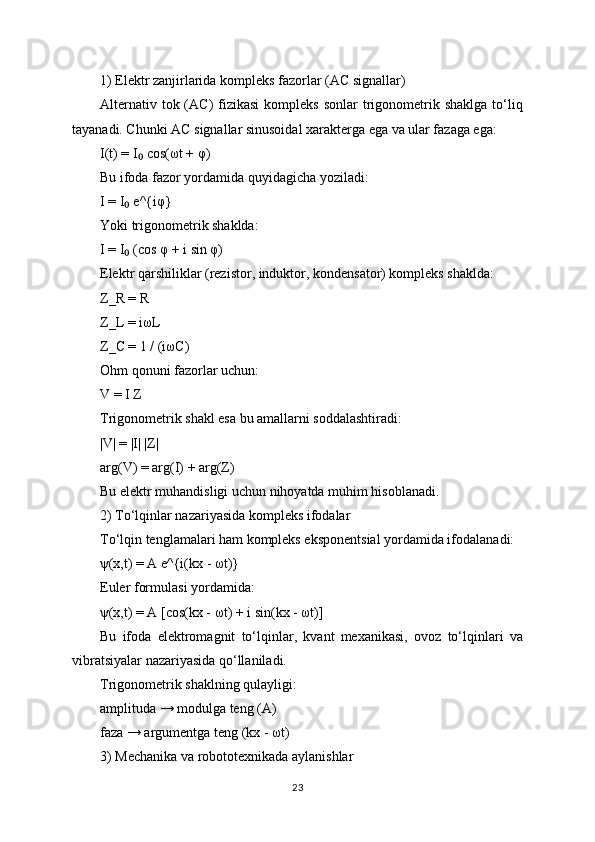 1) Elektr zanjirlarida kompleks fazorlar (AC signallar)
Alternativ  tok (AC)   fizikasi  kompleks  sonlar   trigonometrik shaklga   to‘liq
tayanadi. Chunki AC signallar sinusoidal xarakterga ega va ular fazaga ega:
I(t) = I  cos(ωt + φ)₀
Bu ifoda fazor yordamida quyidagicha yoziladi:
I = I  e^{iφ}	
₀
Yoki trigonometrik shaklda:
I = I  (cos φ + i sin φ)
₀
Elektr qarshiliklar (rezistor, induktor, kondensator) kompleks shaklda:
Z_R = R
Z_L = iωL
Z_C = 1 / (iωC)
Ohm qonuni fazorlar uchun:
V = I Z
Trigonometrik shakl esa bu amallarni soddalashtiradi:
|V| = |I| |Z|
arg(V) = arg(I) + arg(Z)
Bu elektr muhandisligi uchun nihoyatda muhim hisoblanadi.
2) To‘lqinlar nazariyasida kompleks ifodalar
To‘lqin tenglamalari ham kompleks eksponentsial yordamida ifodalanadi:
ψ(x,t) = A e^{i(kx - ωt)}
Euler formulasi yordamida:
ψ(x,t) = A [cos(kx - ωt) + i sin(kx - ωt)]
Bu   ifoda   elektromagnit   to‘lqinlar,   kvant   mexanikasi,   ovoz   to‘lqinlari   va
vibratsiyalar nazariyasida qo‘llaniladi.
Trigonometrik shaklning qulayligi:
amplituda → modulga teng (A)
faza → argumentga teng (kx - ωt)
3) Mechanika va robototexnikada aylanishlar
23 