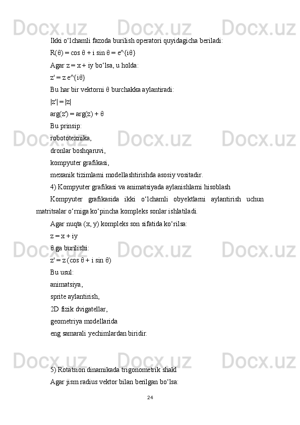 Ikki o‘lchamli fazoda burilish operatori quyidagicha beriladi:
R(θ) = cos θ + i sin θ = e^{iθ}
Agar z = x + iy bo‘lsa, u holda:
z' = z e^{iθ}
Bu har bir vektorni θ burchakka aylantiradi:
|z'| = |z|
arg(z') = arg(z) + θ
Bu prinsip:
robototexnika,
dronlar boshqaruvi,
kompyuter grafikasi,
mexanik tizimlarni modellashtirishda asosiy vositadir.
4) Kompyuter grafikasi va animatsiyada aylanishlarni hisoblash
Kompyuter   grafikasida   ikki   o‘lchamli   obyektlarni   aylantirish   uchun
matritsalar o‘rniga ko‘pincha kompleks sonlar ishlatiladi.
Agar nuqta (x, y) kompleks son sifatida ko‘rilsa:
z = x + iy
θ ga burilishi:
z' = z (cos θ + i sin θ)
Bu usul:
animatsiya,
sprite aylantirish,
2D fizik dvigatellar,
geometriya modellarida
eng samarali yechimlardan biridir.
5) Rotatsion dinamikada trigonometrik shakl
Agar jism radius vektor bilan berilgan bo‘lsa:
24 