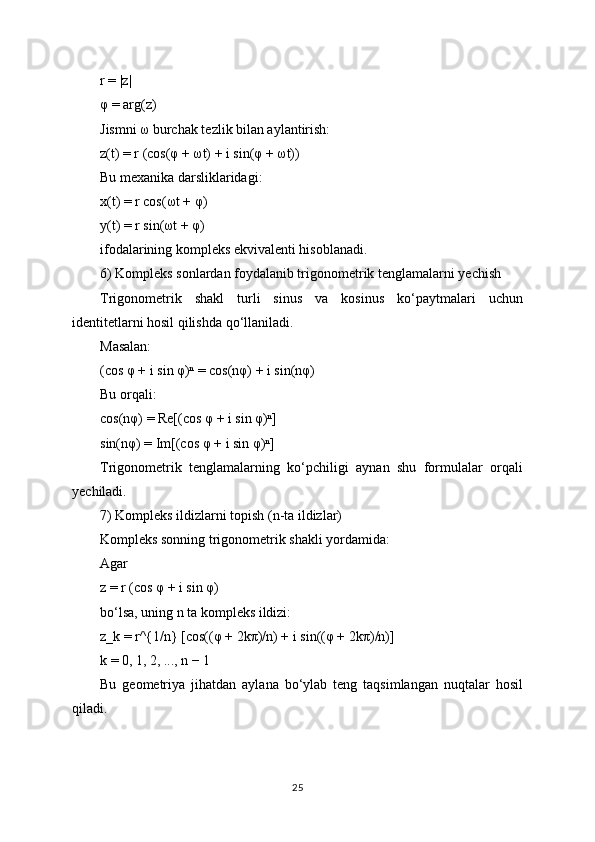 r = |z|
φ = arg(z)
Jismni ω burchak tezlik bilan aylantirish:
z(t) = r (cos(φ + ωt) + i sin(φ + ωt))
Bu mexanika darsliklaridagi:
x(t) = r cos(ωt + φ)
y(t) = r sin(ωt + φ)
ifodalarining kompleks ekvivalenti hisoblanadi.
6) Kompleks sonlardan foydalanib trigonometrik tenglamalarni yechish
Trigonometrik   shakl   turli   sinus   va   kosinus   ko‘paytmalari   uchun
identitetlarni hosil qilishda qo‘llaniladi.
Masalan:
(cos φ + i sin φ)ⁿ = cos(nφ) + i sin(nφ)
Bu orqali:
cos(nφ) = Re[(cos φ + i sin φ)ⁿ]
sin(nφ) = Im[(cos φ + i sin φ)ⁿ]
Trigonometrik   tenglamalarning   ko‘pchiligi   aynan   shu   formulalar   orqali
yechiladi.
7) Kompleks ildizlarni topish (n-ta ildizlar)
Kompleks sonning trigonometrik shakli yordamida:
Agar
z = r (cos φ + i sin φ)
bo‘lsa, uning n ta kompleks ildizi:
z_k = r^{1/n} [cos((φ + 2kπ)/n) + i sin((φ + 2kπ)/n)]
k = 0, 1, 2, ..., n − 1
Bu   geometriya   jihatdan   aylana   bo‘ylab   teng   taqsimlangan   nuqtalar   hosil
qiladi.
25 