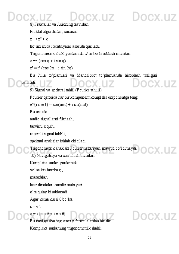 8) Fraktallar va Julioning tasvirlari
Fraktal algoritmlar, xususan:
z → z² + c
ko‘rinishida iteratsiyalar asosida quriladi.
Trigonometrik shakl yordamida z² ni tez hisoblash mumkin:
z = r (cos φ + i sin φ)
z² = r² (cos 2φ + i sin 2φ)
Bu   Julia   to‘plamlari   va   Mandelbrot   to‘plamlarida   hisoblash   tezligini
oshiradi.
9) Signal va spektral tahlil (Fourier tahlili)
Fourier qatorida har bir komponent kompleks eksponentga teng:
e^{i n ω t} = cos(nωt) + i sin(nωt)
Bu asosda:
audio signallarni filtrlash,
tasvirni siqish,
raqamli signal tahlili,
spektral analizlar ishlab chiqiladi.
Trigonometrik shaklsiz Fourier nazariyasi mavjud bo‘lolmaydi.
10) Navigatsiya va xaritalash tizimlari
Kompleks sonlar yordamida:
yo‘nalish burchagi,
masofalar,
koordinatalar transformatsiyasi
o‘ta qulay hisoblanadi.
Agar kema kursi θ bo‘lsa:
s = v t
z = s (cos θ + i sin θ)
Bu navigatsiyadagi asosiy formulalardan biridir.
Kompleks sonlarning trigonometrik shakli:
26 