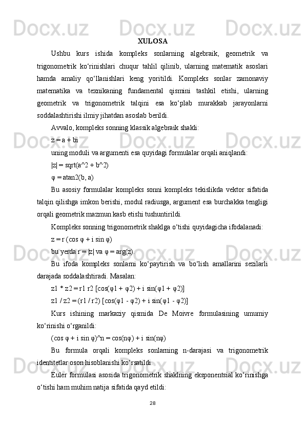 XULOSA
Ushbu   kurs   ishida   kompleks   sonlarning   algebraik,   geometrik   va
trigonometrik   ko‘rinishlari   chuqur   tahlil   qilinib,   ularning   matematik   asoslari
hamda   amaliy   qo‘llanishlari   keng   yoritildi.   Kompleks   sonlar   zamonaviy
matematika   va   texnikaning   fundamental   qismini   tashkil   etishi,   ularning
geometrik   va   trigonometrik   talqini   esa   ko‘plab   murakkab   jarayonlarni
soddalashtirishi ilmiy jihatdan asoslab berildi.
Avvalo, kompleks sonning klassik algebraik shakli:
z = a + bi
uning moduli va argumenti esa quyidagi formulalar orqali aniqlandi:
|z| = sqrt(a^2 + b^2)
φ = atan2(b, a)
Bu   asosiy   formulalar   kompleks   sonni   kompleks   tekislikda   vektor   sifatida
talqin qilishga imkon berishi, modul radiusga, argument esa burchakka tengligi
orqali geometrik mazmun kasb etishi tushuntirildi.
Kompleks sonning trigonometrik shaklga o‘tishi quyidagicha ifodalanadi:
z = r (cos φ + i sin φ)
bu yerda r = |z| va φ = arg(z).
Bu   ifoda   kompleks   sonlarni   ko‘paytirish   va   bo‘lish   amallarini   sezilarli
darajada soddalashtiradi. Masalan:
z1 * z2 = r1 r2 [cos(φ1 + φ2) + i sin(φ1 + φ2)]
z1 / z2 = (r1 / r2) [cos(φ1 - φ2) + i sin(φ1 - φ2)]
Kurs   ishining   markaziy   qismida   De   Moivre   formulasining   umumiy
ko‘rinishi o‘rganildi:
(cos φ + i sin φ)^n = cos(nφ) + i sin(nφ)
Bu   formula   orqali   kompleks   sonlarning   n-darajasi   va   trigonometrik
identitetlar oson hisoblanishi ko‘rsatildi.
Euler formulasi asosida trigonometrik shaklning eksponentsial ko‘rinishga
o‘tishi ham muhim natija sifatida qayd etildi:
28 