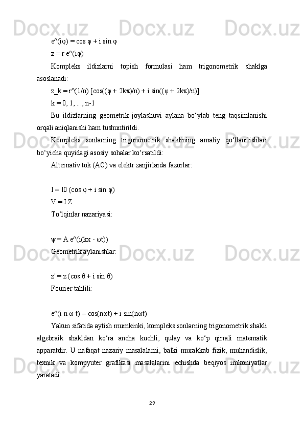 e^(iφ) = cos φ + i sin φ
z = r e^(iφ)
Kompleks   ildizlarni   topish   formulasi   ham   trigonometrik   shaklga
asoslanadi:
z_k = r^(1/n) [cos((φ + 2kπ)/n) + i sin((φ + 2kπ)/n)]
k = 0, 1, ..., n-1
Bu   ildizlarning   geometrik   joylashuvi   aylana   bo‘ylab   teng   taqsimlanishi
orqali aniqlanishi ham tushuntirildi.
Kompleks   sonlarning   trigonometrik   shaklining   amaliy   qo‘llanilishlari
bo‘yicha quyidagi asosiy sohalar ko‘rsatildi:
Alternativ tok (AC) va elektr zanjirlarda fazorlar:
I = I0 (cos φ + i sin φ)
V = I Z
To‘lqinlar nazariyasi:
ψ = A e^(i(kx - ωt))
Geometrik aylanishlar:
z' = z (cos θ + i sin θ)
Fourier tahlili:
e^(i n ω t) = cos(nωt) + i sin(nωt)
Yakun sifatida aytish mumkinki, kompleks sonlarning trigonometrik shakli
algebraik   shakldan   ko‘ra   ancha   kuchli,   qulay   va   ko‘p   qirrali   matematik
apparatdir.   U   nafaqat   nazariy   masalalarni,   balki   murakkab   fizik,   muhandislik,
texnik   va   kompyuter   grafikasi   masalalarini   echishda   beqiyos   imkoniyatlar
yaratadi.
29 