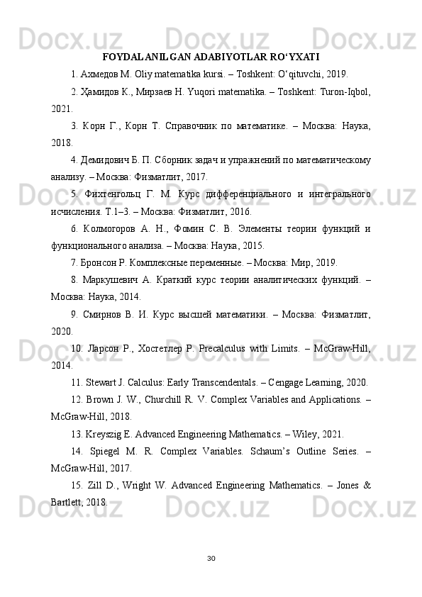 FOYDALANILGAN ADABIYOTLAR RO‘YXATI
1. Ахмедов М. Oliy matematika kursi. – Toshkent: O‘qituvchi, 2019.
2. Ҳамидов К., Мирзаев Н. Yuqori matematika. – Toshkent: Turon-Iqbol,
2021.
3.   Корн   Г.,   Корн   Т.   Справочник   по   математике.   –   Москва:   Наука,
2018.
4. Демидович Б. П. Сборник задач и упражнений по математическому
анализу. – Москва: Физматлит, 2017.
5.   Фихтенгольц   Г.   М.   Курс   дифференциального   и   интегрального
исчисления. Т.1–3. – Москва: Физматлит, 2016.
6.   Колмогоров   А.   Н.,   Фомин   С.   В.   Элементы   теории   функций   и
функционального анализа. – Москва: Наука, 2015.
7. Бронсон Р. Комплексные переменные. – Москва: Мир, 2019.
8.   Маркушевич   А.   Краткий   курс   теории   аналитических   функций.   –
Москва: Наука, 2014.
9.   Смирнов   В.   И.   Курс   высшей   математики.   –   Москва:   Физматлит,
2020.
10.   Ларсон   Р.,   Хостетлер   Р.   Precalculus   with   Limits.   –   McGraw-Hill,
2014.
11. Stewart J. Calculus: Early Transcendentals. – Cengage Learning, 2020.
12. Brown J. W., Churchill R. V. Complex Variables and Applications. –
McGraw-Hill, 2018.
13. Kreyszig E. Advanced Engineering Mathematics. – Wiley, 2021.
14.   Spiegel   M.   R.   Complex   Variables.   Schaum’s   Outline   Series.   –
McGraw-Hill, 2017.
15.   Zill   D.,   Wright   W.   Advanced   Engineering   Mathematics.   –   Jones   &
Bartlett, 2018.
30 