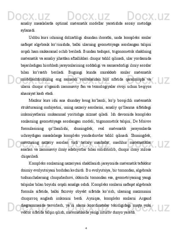 amaliy   masalalarda   optimal   matematik   modellar   yaratishda   asosiy   metodga
aylanadi.
Ushbu   kurs   ishining   dolzarbligi   shundan   iboratki,   unda   kompleks   sonlar
nafaqat   algebraik   ko‘rinishda,   balki   ularning   geometriyaga   asoslangan   talqini
orqali ham mukammal ochib beriladi. Bundan tashqari, trigonometrik shaklning
matematik va amaliy jihatdan afzalliklari chuqur tahlil qilinadi, ular yordamida
bajariladigan hisoblash jarayonlarining soddaligi va samaradorligi ilmiy asoslar
bilan   ko‘rsatib   beriladi.   Bugungi   kunda   murakkab   sonlar   matematik
modellashtirishning   eng   samarali   vositalaridan   biri   sifatida   qaralmoqda   va
ularni   chuqur   o‘rganish   zamonaviy   fan  va   texnologiyalar   rivoji   uchun   beqiyos
ahamiyat kasb etadi.
Mazkur   kurs   ishi   ana   shunday   keng   ko‘lamli,   ko‘p   bosqichli   matematik
strukturaning  mohiyatini,  uning  nazariy  asoslarini,   amaliy  qo‘llanma  sifatidagi
imkoniyatlarini   mukammal   yoritishga   xizmat   qiladi.   Ish   davomida   kompleks
sonlarning   geometriyaga   asoslangan   modeli,   trigonometrik   talqini,   De   Moivre
formulasining   qo‘llanilishi,   shuningdek,   real   matematik   jarayonlarda
uchraydigan   masalalarga   kompleks   yondashuvlar   tahlil   qilinadi.   Shuningdek,
mavzuning   nazariy   asoslari   turli   tarixiy   manbalar,   mashhur   matematiklar
asarlari va zamonaviy ilmiy adabiyotlar bilan solishtirilib, chuqur ilmiy xulosa
chiqariladi.
Kompleks sonlarning nazariyasi shakllanish jarayonida matematik tafakkur
doimiy evolyutsiyani boshdan kechirdi. Bu evolyutsiya, bir tomondan, algebraik
tushunchalarning  chuqurlashuvi,  ikkinchi   tomondan esa,   geometriyaning  yangi
talqinlar bilan boyishi orqali amalga oshdi. Kompleks sonlarni nafaqat algebraik
formula   sifatida,   balki   fazoviy   obyekt   sifatida   ko‘rish,   ularning   mazmunini
chuqurroq   anglash   imkonini   berdi.   Ayniqsa,   kompleks   sonlarni   Argand
diagrammasida   tasvirlash,   ya’ni   ularni   koordinatalar   tekisligidagi   nuqta   yoki
vektor sifatida talqin qilish, matematikada yangi intuitiv dunyo yaratdi.
4 