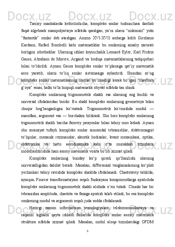 Tarixiy   manbalarda   keltirilishicha,   kompleks   sonlar   tushunchasi   dastlab
faqat   algebraik   manipulyatsiya   sifatida   qaralgan,   ya’ni   ularni   “imkonsiz”   yoki
“fantastik”   sonlar   deb   atashgan.   Ammo   XVI-XVII   asrlarga   kelib   Girolamo
Kardano,   Rafael   Bombelli   kabi   matematiklar   bu   sonlarning   amaliy   zarurati
borligini   isbotladilar.   Ularning   ishlari   keyinchalik   Leonard   Eyler,   Karl   Fridrix
Gauss,   Abraham   de   Moivre,   Argand   va   boshqa   matematiklarning   tadqiqotlari
bilan   to‘ldirildi.   Aynan   Gauss   kompleks   sonlar   to‘plamiga   qat’iy   matematik
asos   yaratib,   ularni   to‘liq   sonlar   sistemasiga   aylantirdi.   Shundan   so‘ng
kompleks   sonlar   matematikaning   normal   bo‘lmasligi   kerak   bo‘lgan   “mavhum
g‘oya” emas, balki to‘la huquqli matematik obyekt sifatida tan olindi.
Kompleks   sonlarning   trigonometrik   shakli   esa   ularning   eng   kuchli   va
universal   ifodalaridan   biridir.   Bu   shakl   kompleks   sonlarning   geometriya   bilan
chuqur   bog‘langanligini   ko‘rsatadi.   Trigonometrik   ko‘rinishda   modul   —
masofani,   argument   esa   —   burchakni   bildiradi.   Shu   bois   kompleks   sonlarning
trigonometrik   shakli   barcha   fazoviy   jarayonlar   bilan   tabiiy   mos   keladi.   Aynan
shu   xususiyat   tufayli   kompleks   sonlar   sinusoidal   tebranishlar,   elektromagnit
to‘lqinlar,   mexanik   rezonanslar,   akustik   hodisalar,   kvant   mexanikasi,   optika,
elektronika   va   hatto   aerodinamika   kabi   o‘ta   murakkab   tizimlarni
modellashtirishda ham asosiy matematik vosita bo‘lib xizmat qiladi.
Kompleks   sonlarning   bunday   ko‘p   qirrali   qo‘llanilishi   ularning
universalligidan   dalolat   beradi.   Masalan,   differensial   tenglamalarning   ko‘plab
yechimlari   tabiiy   ravishda   kompleks   shaklda   ifodalanadi.   Chastotaviy   tahlilda,
ayniqsa,   Fourier   transformatsiyasi   orqali   funksiyani   komponentlarga  ajratishda
kompleks   sonlarning   trigonometrik   shakli   alohida   o‘rin   tutadi.   Chunki   har   bir
tebranishni amplituda, chastota va fazaga ajratish talab etiladi, bu esa kompleks
sonlarning modul va argumenti orqali juda sodda ifodalanadi.
Hozirgi   zamon   informatsion   texnologiyalari,   telekommunikatsiya   va
raqamli   signalni   qayta   ishlash   fanlarida   kompleks   sonlar   asosiy   matematik
struktura   sifatida   xizmat   qiladi.   Masalan,   mobil   aloqa   tizimlaridagi   OFDM
5 