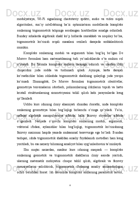 modulyatsiya,   Wi-Fi   signalining   chastotaviy   spektri,   audio   va   video   siqish
algoritmlari,   sun’iy   intellektning   ba’zi   optimizatsion   modellarida   kompleks
sonlarning   trigonometrik   talqiniga   asoslangan   hisoblashlar   amalga   oshiriladi.
Bunday   sohalarda   algebraik   shakl   ko‘p   hollarda   murakkab   va   noqulay   bo‘lsa,
trigonometrik   ko‘rinish   orqali   masalani   sezilarli   darajada   soddalashtirish
mumkin.
Kompleks   sonlarning   moduli   va   argumenti   bilan   bog‘liq   bo‘lgan   De
Moivre   formulasi   ham   matematikaning   turli   yo‘nalishlarida   o‘ta   muhim   rol
o‘ynaydi.   Bu   formula   kompleks   sonlarni   darajaga   oshirish   va   ulardan   ildiz
chiqarishni   juda   sodda   va   tushunarli   qiladi.   Ayniqsa,   katta   darajali
ko‘rsatkichlar   bilan   ishlashda   trigonometrik   shaklning   qulayligi   juda   yorqin
ko‘rinadi.   Shuningdek,   De   Moivre   formulasi   trigonometrik   identitetlar,
geometriya   teoremalarini   isbotlash,   polinomlarning   ildizlarini   topish   va   hatto
kristall   strukturalarning   simmetriyasini   tahlil   qilish   kabi   jarayonlarda   keng
qo‘llaniladi.
Ushbu   kurs   ishining   ilmiy   ahamiyati   shundan   iboratki,   unda   kompleks
sonlarning   geometriya   bilan   bog‘liqligi   birlamchi   o‘ringa   qo‘yiladi.   Ya’ni,
nafaqat   algebraik   manipulyatsiya   sifatida,   balki   fazoviy   obyektlar   sifatida
o‘rganiladi.   Natijada   o‘quvchi   kompleks   sonlarning   moduli,   argumenti,
vektorial   ifodasi,   aylanishlar   bilan   bog‘liqligi,   trigonometrik   ko‘rinishning
fazoviy   mazmuni   haqida   yanada   mukammal   tasavvurga   ega   bo‘ladi.   Bundan
tashqari, ishda trigonometrik shakldan amaliy foydalanish  metodlari  ham keng
yoritiladi, bu esa nazariy bilimning amaliyot bilan uyg‘unlashuvini ta’minlaydi.
Shu   nuqtai   nazardan,   mazkur   kurs   ishining   maqsadi   —   kompleks
sonlarning   geometrik   va   trigonometrik   shakllarini   ilmiy   asosda   yoritish,
ularning   matematik   mohiyatini   chuqur   tahlil   qilish,   algebraik   va   fazoviy
xususiyatlarini   solishtirish,   trigonometrik   ifodaning   amaliy   samaradorligini
ochib   berishdan   iborat.   Ish   davomida   kompleks   sonlarning   parametrik   tasviri,
6 
