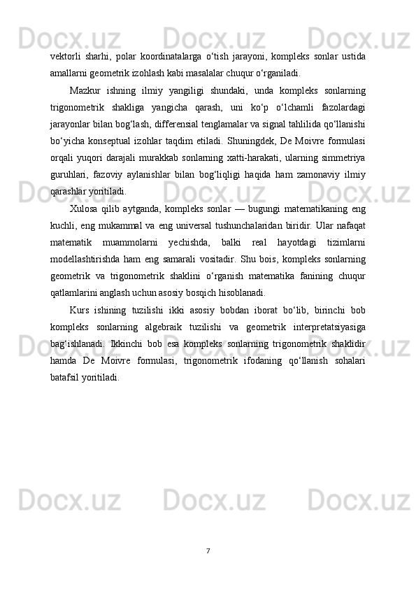 vektorli   sharhi,   polar   koordinatalarga   o‘tish   jarayoni,   kompleks   sonlar   ustida
amallarni geometrik izohlash kabi masalalar chuqur o‘rganiladi.
Mazkur   ishning   ilmiy   yangiligi   shundaki,   unda   kompleks   sonlarning
trigonometrik   shakliga   yangicha   qarash,   uni   ko‘p   o‘lchamli   fazolardagi
jarayonlar bilan bog‘lash, differensial tenglamalar va signal tahlilida qo‘llanishi
bo‘yicha   konseptual   izohlar   taqdim   etiladi.   Shuningdek,   De   Moivre   formulasi
orqali   yuqori   darajali   murakkab   sonlarning   xatti-harakati,   ularning   simmetriya
guruhlari,   fazoviy   aylanishlar   bilan   bog‘liqligi   haqida   ham   zamonaviy   ilmiy
qarashlar yoritiladi.
Xulosa   qilib   aytganda,   kompleks   sonlar   —   bugungi   matematikaning   eng
kuchli, eng  mukammal  va  eng  universal   tushunchalaridan   biridir.  Ular  nafaqat
matematik   muammolarni   yechishda,   balki   real   hayotdagi   tizimlarni
modellashtirishda   ham   eng   samarali   vositadir.   Shu   bois,   kompleks   sonlarning
geometrik   va   trigonometrik   shaklini   o‘rganish   matematika   fanining   chuqur
qatlamlarini anglash uchun asosiy bosqich hisoblanadi.
Kurs   ishining   tuzilishi   ikki   asosiy   bobdan   iborat   bo‘lib,   birinchi   bob
kompleks   sonlarning   algebraik   tuzilishi   va   geometrik   interpretatsiyasiga
bag‘ishlanadi.   Ikkinchi   bob   esa   kompleks   sonlarning   trigonometrik   shaklidir
hamda   De   Moivre   formulasi,   trigonometrik   ifodaning   qo‘llanish   sohalari
batafsil yoritiladi.
7 