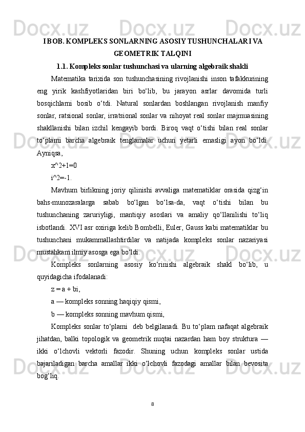 I BOB. KOMPLEKS SONLARNING ASOSIY TUSHUNCHALARI VA
GEOMETRIK TALQINI
1.1. Kompleks sonlar tushunchasi va ularning algebraik shakli
Matematika   tarixida   son   tushunchasining   rivojlanishi   inson   tafakkurining
eng   yirik   kashfiyotlaridan   biri   bo‘lib,   bu   jarayon   asrlar   davomida   turli
bosqichlarni   bosib   o‘tdi.   Natural   sonlardan   boshlangan   rivojlanish   manfiy
sonlar,   ratsional   sonlar,   irratsional   sonlar   va   nihoyat   real   sonlar   majmuasining
shakllanishi   bilan   izchil   kengayib   bordi.   Biroq   vaqt   o‘tishi   bilan   real   sonlar
to‘plami   barcha   algebraik   tenglamalar   uchun   yetarli   emasligi   ayon   bo‘ldi.
Ayniqsa,
x^2+1=0
i^2=-1.
Mavhum   birlikning   joriy   qilinishi   avvaliga   matematiklar   orasida   qizg‘in
bahs-munozaralarga   sabab   bo‘lgan   bo‘lsa-da,   vaqt   o‘tishi   bilan   bu
tushunchaning   zaruriyligi,   mantiqiy   asoslari   va   amaliy   qo‘llanilishi   to‘liq
isbotlandi. XVI asr  oxiriga kelib Bombelli, Euler, Gauss  kabi  matematiklar  bu
tushunchani   mukammallashtirdilar   va   natijada   kompleks   sonlar   nazariyasi
mustahkam ilmiy asosga ega bo‘ldi.
Kompleks   sonlarning   asosiy   ko‘rinishi   algebraik   shakl   bo‘lib,   u
quyidagicha ifodalanadi:
z = a + bi,
a — kompleks sonning haqiqiy qismi,
b — kompleks sonning mavhum qismi,
Kompleks  sonlar   to‘plami     deb  belgilanadi.  Bu   to‘plam  nafaqat  algebraik
jihatdan,   balki   topologik   va   geometrik   nuqtai   nazardan   ham   boy   struktura   —
ikki   o‘lchovli   vektorli   fazodir.   Shuning   uchun   kompleks   sonlar   ustida
bajariladigan   barcha   amallar   ikki   o‘lchovli   fazodagi   amallar   bilan   bevosita
bog‘liq.
8 