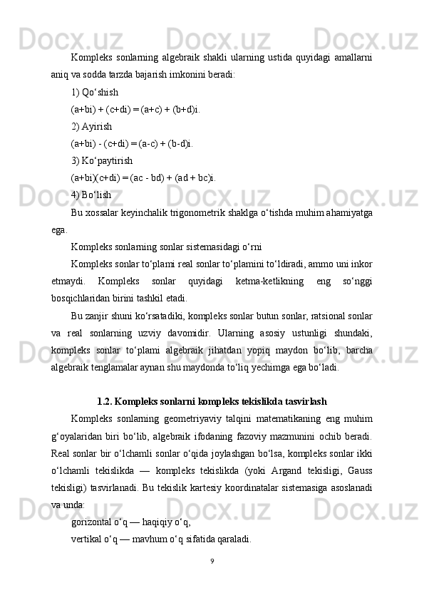 Kompleks   sonlarning   algebraik   shakli   ularning   ustida   quyidagi   amallarni
aniq va sodda tarzda bajarish imkonini beradi:
1) Qo‘shish
(a+bi) + (c+di) = (a+c) + (b+d)i.
2) Ayirish
(a+bi) - (c+di) = (a-c) + (b-d)i.
3) Ko‘paytirish
(a+bi)(c+di) = (ac - bd) + (ad + bc)i.
4) Bo‘lish
Bu xossalar keyinchalik trigonometrik shaklga o‘tishda muhim ahamiyatga
ega.
Kompleks sonlarning sonlar sistemasidagi o‘rni
Kompleks sonlar to‘plami real sonlar to‘plamini to‘ldiradi, ammo uni inkor
etmaydi.   Kompleks   sonlar   quyidagi   ketma-ketlikning   eng   so‘nggi
bosqichlaridan birini tashkil etadi.
Bu zanjir shuni ko‘rsatadiki, kompleks sonlar butun sonlar, ratsional sonlar
va   real   sonlarning   uzviy   davomidir.   Ularning   asosiy   ustunligi   shundaki,
kompleks   sonlar   to‘plami   algebraik   jihatdan   yopiq   maydon   bo‘lib,   barcha
algebraik tenglamalar aynan shu maydonda to‘liq yechimga ega bo‘ladi.
1.2. Kompleks sonlarni kompleks tekislikda tasvirlash
Kompleks   sonlarning   geometriyaviy   talqini   matematikaning   eng   muhim
g‘oyalaridan   biri   bo‘lib,   algebraik   ifodaning   fazoviy   mazmunini   ochib   beradi.
Real sonlar bir o‘lchamli sonlar o‘qida joylashgan bo‘lsa, kompleks sonlar ikki
o‘lchamli   tekislikda   —   kompleks   tekislikda   (yoki   Argand   tekisligi,   Gauss
tekisligi) tasvirlanadi. Bu tekislik kartesiy koordinatalar sistemasiga  asoslanadi
va unda:
gorizontal o‘q — haqiqiy o‘q,
vertikal o‘q — mavhum o‘q sifatida qaraladi.
9 