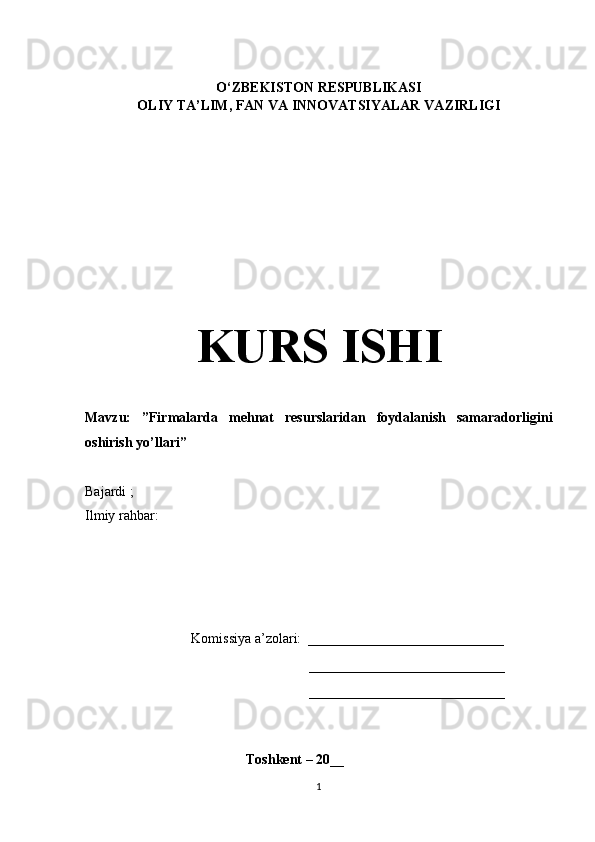     
O‘ZBEKISTON RESPUBLIKASI
OLIY TA’LIM , FAN VA INNOVATSIYALAR  VAZIRLIGI
KURS ISHI
Mavzu:   ”Firmalarda   mehnat   resurslaridan   foydalanish   samaradorligini
oshirish yo’llari”
Bajardi  ;  
Ilmiy rahbar: 
Komissiya a’zolari:   ____________________________
____________________________
____________________________
                                               Toshkent – 20 __
1 