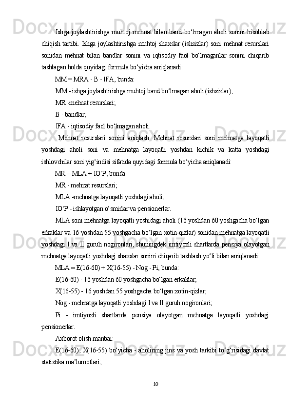 Ishga joylashtirishga muhtoj mehnat bilan band bo‘lmagan aholi sonini hisoblab
chiqish tartibi. Ishga joylashtirishga muhtoj shaxslar (ishsizlar) soni mehnat resurslari
sonidan   mehnat   bilan   bandlar   sonini   va   iqtisodiy   faol   bo‘lmaganlar   sonini   chiqarib
tashlagan holda quyidagi formula bo‘yicha aniqlanadi: 
MM = MRA - B - IFA, bunda:
MM - ishga joylashtirishga muhtoj band bo‘lmagan aholi (ishsizlar);
MR -mehnat resurslari;
B - bandlar; 
IFA - iqtisodiy faol bo‘lmagan aholi.
  Mehnat   resurslari   sonini   aniqlash .   Mehnat   resurslari   soni   mehnatga   layoqatli
yoshdagi   aholi   soni   va   mehnatga   layoqatli   yoshdan   kichik   va   katta   yoshdagi
ishlovchilar soni yig‘indisi sifatida quyidagi formula bo‘yicha aniqlanadi:
MR = MLA + IO‘P, bunda:
MR - mehnat resurslari;
MLA -mehnatga layoqatli yoshdagi aholi;
IO‘P - ishlayotgan o‘smirlar va pensionerlar.
MLA soni mehnatga layoqatli yoshidagi aholi (16 yoshdan 60 yoshgacha bo‘lgan
erkaklar va 16 yoshdan 55 yoshgacha bo‘lgan xotin-qizlar) sonidan mehnatga layoqatli
yoshdagi I va II guruh nogironlari, shuningdek imtiyozli shartlarda pensiya olayotgan
mehnatga layoqatli yoshdagi shaxslar sonini chiqarib tashlash yo‘li bilan aniqlanadi:
MLA = E(16-60) + X(16-55) - Nog - Pi, bunda:
E(16-60) - 16 yoshdan 60 yoshgacha bo‘lgan erkaklar;
X(16-55) - 16 yoshdan 55 yoshgacha bo‘lgan xotin-qizlar; 
Nog - mehnatga layoqatli yoshdagi I va II guruh nogironlari; 
Pi   -   imtiyozli   shartlarda   pensiya   olayotgan   mehnatga   layoqatli   yoshdagi
pensionerlar. 
Axborot olish manbai:
E(16-60), X(16-55) bo‘yicha - aholining jins va yosh tarkibi to‘g‘risidagi davlat
statistika ma’lumotlari;
10 
