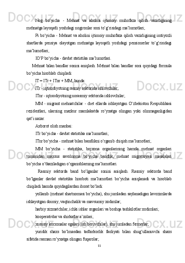 Nog   bo‘yicha   -   Mehnat   va   aholini   ijtimoiy   muhofaza   qilish   vazirligining
mehnatga layoqatli yoshdagi nogironlar soni to‘g‘risidagi ma’lumotlari;
Pi bo‘yicha - Mehnat va aholini ijtimoiy muhofaza qilish vazirligining imtiyozli
shartlarda   pensiya   olayotgan   mehnatga   layoqatli   yoshdagi   pensionerlar   to‘g‘risidagi
ma’lumotlari; 
IO‘P bo‘yicha - davlat statistika ma’lumotlari.
  Mehnat bilan bandlar sonini aniqlash . Mehnat bilan bandlar soni quyidagi formula
bo‘yicha hisoblab chiqiladi:
IT = ITr + ITnr + MM, bunda:
ITr - iqtisodiyotning rasmiy sektorida ishlovchilar;
ITnr - iqtisodiyotning norasmiy sektorida ishlovchilar; 
MM - migrant mehnatchilar - chet ellarda ishlayotgan O‘zbekiston Respublikasi
rezidentlari,   ularning   mazkur   mamlakatda   ro‘yxatga   olingan   yoki   olinmaganligidan
qat’i nazar. 
Axborot olish manbai:
ITr bo‘yicha - davlat statistika ma’lumotlari;
ITnr bo‘yicha - mehnat bilan bandlikni o‘rganib chiqish ma’lumotlari;
MM   bo‘yicha   -   statistika,   bojxona   organlarining   hamda   mehnat   organlari
tomonidan   maxsus   savolnoma   bo‘yicha   bandlik,   mehnat   migratsiyasi   masalalari
bo‘yicha o‘tkaziladigan o‘rganishlarning ma’lumotlari. 
  Rasmiy   sektorda   band   bo‘lganlar   sonini   aniqlash .   Rasmiy   sektorda   band
bo‘lganlar   davlat   statistika   hisoboti   ma’lumotlari   bo‘yicha   aniqlanadi   va   hisoblab
chiqiladi hamda quyidagilardan iborat bo‘ladi:
yollanib (mehnat shartnomasi bo‘yicha), shu jumladan saylanadigan lavozimlarda
ishlayotgan doimiy, vaqtinchalik va mavsumiy xodimlar;
harbiy xizmatchilar, ichki ishlar organlari va boshqa tashkilotlar xodimlari;
kooperativlar va shirkatlar a’zolari;
xususiy korxonalar egalari (ish beruvchilar), shu jumladan fermerlar;
yuridik   shaxs   bo‘lmasdan   tadbirkorlik   faoliyati   bilan   shug‘ullanuvchi   shaxs
sifatida rasman ro‘yxatga olingan fuqarolar;
11 