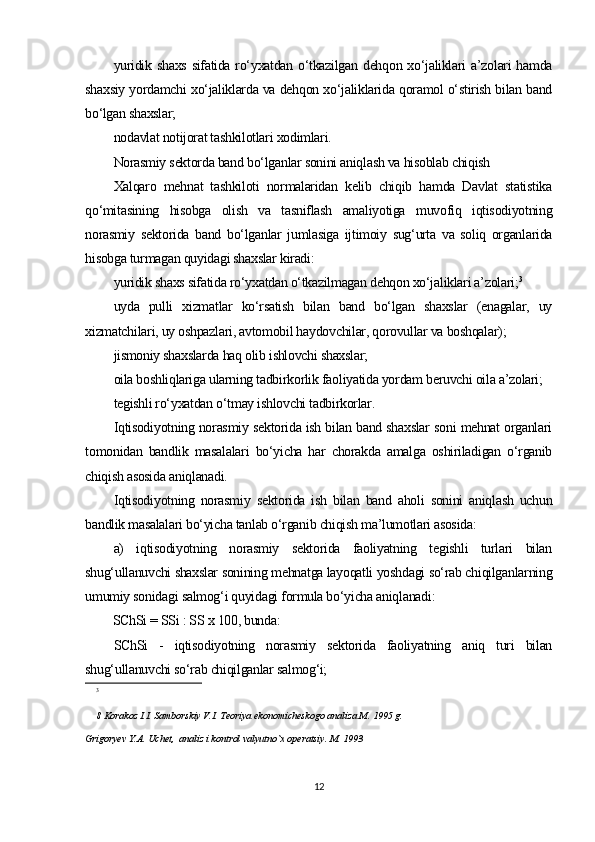 yuridik shaxs  sifatida ro‘yxatdan o‘tkazilgan dehqon xo‘jaliklari  a’zolari hamda
shaxsiy yordamchi xo‘jaliklarda va dehqon xo‘jaliklarida qoramol o‘stirish bilan band
bo‘lgan shaxslar;
nodavlat notijorat tashkilotlari xodimlari.
Norasmiy sektorda band bo‘lganlar sonini aniqlash va hisoblab chiqish
Xalqaro   mehnat   tashkiloti   normalaridan   kelib   chiqib   hamda   Davlat   statistika
qo‘mitasining   hisobga   olish   va   tasniflash   amaliyotiga   muvofiq   iqtisodiyotning
norasmiy   sektorida   band   bo‘lganlar   jumlasiga   ijtimoiy   sug‘urta   va   soliq   organlarida
hisobga turmagan quyidagi shaxslar kiradi:
yuridik shaxs sifatida ro‘yxatdan o‘tkazilmagan dehqon xo‘jaliklari a’zolari; 3
uyda   pulli   xizmatlar   ko‘rsatish   bilan   band   bo‘lgan   shaxslar   (enagalar,   uy
xizmatchilari, uy oshpazlari, avtomobil haydovchilar, qorovullar va boshqalar);
jismoniy shaxslarda haq olib ishlovchi shaxslar;
oila boshliqlariga ularning tadbirkorlik faoliyatida yordam beruvchi oila a’zolari;
tegishli ro‘yxatdan o‘tmay ishlovchi tadbirkorlar.
Iqtisodiyotning norasmiy sektorida ish bilan band shaxslar soni mehnat organlari
tomonidan   bandlik   masalalari   bo‘yicha   har   chorakda   amalga   oshiriladigan   o‘rganib
chiqish asosida aniqlanadi.
Iqtisodiyotning   norasmiy   sektorida   ish   bilan   band   aholi   sonini   aniqlash   uchun
bandlik masalalari bo‘yicha tanlab o‘rganib chiqish ma’lumotlari asosida:
a)   iqtisodiyotning   norasmiy   sektorida   faoliyatning   tegishli   turlari   bilan
shug‘ullanuvchi shaxslar sonining mehnatga layoqatli yoshdagi so‘rab chiqilganlarning
umumiy sonidagi salmog‘i quyidagi formula bo‘yicha aniqlanadi:
SChSi = SSi : SS x 100, bunda:
SChSi   -   iqtisodiyotning   norasmiy   sektorida   faoliyatning   aniq   turi   bilan
shug‘ullanuvchi so‘rab chiqilganlar salmog‘i;
3
8 Korakoz I.I. Samborskiy V.I. Teoriya ekonomicheskogo analiza M. 1995 g.
Grigoryev Y.A. Uchet,  analiz i kontrol valyutno`x operatsiy. M. 1993 
12 