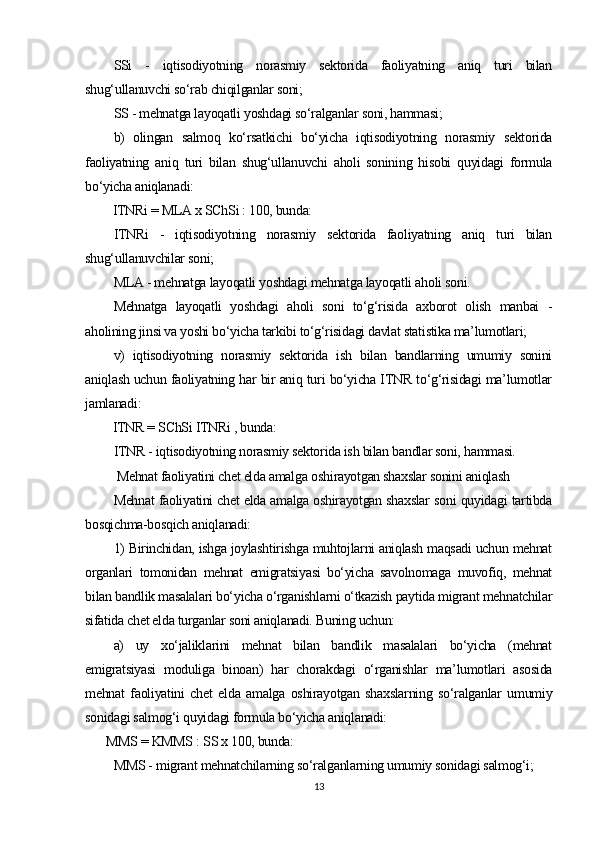 SSi   -   iqtisodiyotning   norasmiy   sektorida   faoliyatning   aniq   turi   bilan
shug‘ullanuvchi so‘rab chiqilganlar soni;
SS - mehnatga layoqatli yoshdagi so‘ralganlar soni, hammasi;
b)   olingan   salmoq   ko‘rsatkichi   bo‘yicha   iqtisodiyotning   norasmiy   sektorida
faoliyatning   aniq   turi   bilan   shug‘ullanuvchi   aholi   sonining   hisobi   quyidagi   formula
bo‘yicha aniqlanadi: 
ITNRi = MLA x SChSi : 100, bunda:
ITNRi   -   iqtisodiyotning   norasmiy   sektorida   faoliyatning   aniq   turi   bilan
shug‘ullanuvchilar soni;
MLA - mehnatga layoqatli yoshdagi mehnatga layoqatli aholi soni.
Mehnatga   layoqatli   yoshdagi   aholi   soni   to‘g‘risida   axborot   olish   manbai   -
aholining jinsi va yoshi bo‘yicha tarkibi to‘g‘risidagi davlat statistika ma’lumotlari;
v)   iqtisodiyotning   norasmiy   sektorida   ish   bilan   bandlarning   umumiy   sonini
aniqlash uchun faoliyatning har bir aniq turi bo‘yicha ITNR to‘g‘risidagi ma’lumotlar
jamlanadi:
ITNR = SChSi ITNRi , bunda:
ITNR - iqtisodiyotning norasmiy sektorida ish bilan bandlar soni, hammasi.
 Mehnat faoliyatini chet elda amalga   oshirayotgan shaxslar sonini aniqlash
Mehnat faoliyatini chet elda amalga oshirayotgan shaxslar soni quyidagi tartibda
bosqichma-bosqich aniqlanadi:
1) Birinchidan, ishga joylashtirishga muhtojlarni aniqlash maqsadi uchun mehnat
organlari   tomonidan   mehnat   emigratsiyasi   bo‘yicha   savolnomaga   muvofiq,   mehnat
bilan bandlik masalalari bo‘yicha o‘rganishlarni o‘tkazish paytida migrant mehnatchilar
sifatida chet elda turganlar soni aniqlanadi. Buning uchun:
a)   uy   xo‘jaliklarini   mehnat   bilan   bandlik   masalalari   bo‘yicha   (mehnat
emigratsiyasi   moduliga   binoan)   har   chorakdagi   o‘rganishlar   ma’lumotlari   asosida
mehnat   faoliyatini   chet   elda   amalga   oshirayotgan   shaxslarning   so‘ralganlar   umumiy
sonidagi salmog‘i quyidagi formula bo‘yicha aniqlanadi:
MMS = KMMS : SS x 100, bunda:
MMS - migrant mehnatchilarning so‘ralganlarning umumiy sonidagi salmog‘i;
13 
