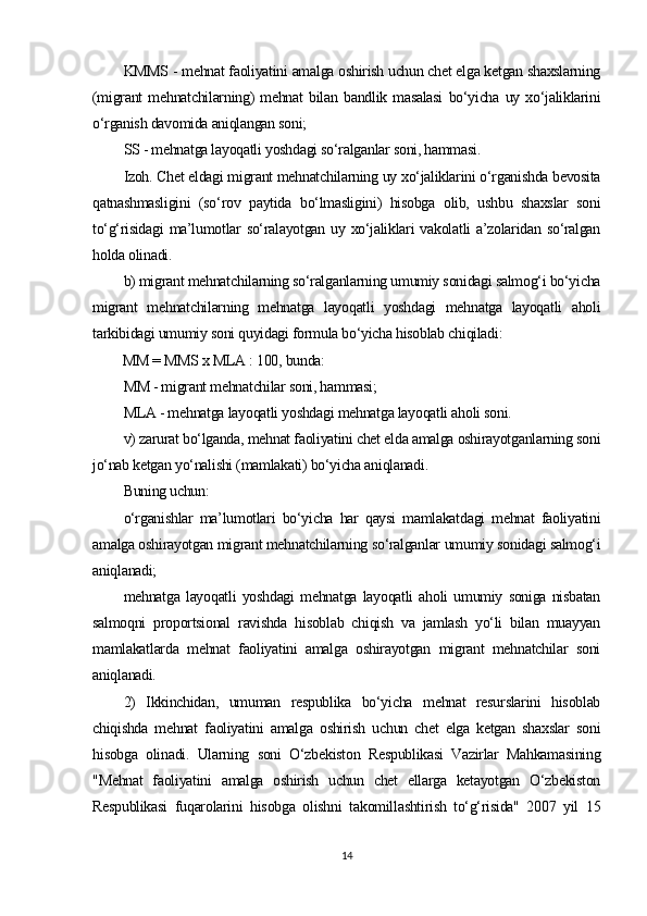 KMMS - mehnat faoliyatini amalga oshirish uchun chet elga ketgan shaxslarning
(migrant   mehnatchilarning)   mehnat   bilan   bandlik   masalasi   bo‘yicha   uy   xo‘jaliklarini
o‘rganish davomida aniqlangan soni;
SS - mehnatga layoqatli yoshdagi so‘ralganlar soni, hammasi.
Izoh. Chet eldagi migrant mehnatchilarning uy xo‘jaliklarini o‘rganishda bevosita
qatnashmasligini   (so‘rov   paytida   bo‘lmasligini)   hisobga   olib,   ushbu   shaxslar   soni
to‘g‘risidagi  ma’lumotlar  so‘ralayotgan uy xo‘jaliklari  vakolatli  a’zolaridan so‘ralgan
holda olinadi.
b) migrant mehnatchilarning so‘ralganlarning umumiy sonidagi salmog‘i bo‘yicha
migrant   mehnatchilarning   mehnatga   layoqatli   yoshdagi   mehnatga   layoqatli   aholi
tarkibidagi umumiy soni quyidagi formula bo‘yicha hisoblab chiqiladi:
MM = MMS x MLA : 100, bunda:
MM - migrant mehnatchilar soni, hammasi;
MLA - mehnatga layoqatli yoshdagi mehnatga layoqatli aholi soni.
v) zarurat bo‘lganda, mehnat faoliyatini chet elda amalga oshirayotganlarning soni
jo‘nab ketgan yo‘nalishi (mamlakati) bo‘yicha aniqlanadi.
Buning uchun:
o‘rganishlar   ma’lumotlari   bo‘yicha   har   qaysi   mamlakatdagi   mehnat   faoliyatini
amalga oshirayotgan migrant mehnatchilarning so‘ralganlar umumiy sonidagi salmog‘i
aniqlanadi; 
mehnatga   layoqatli   yoshdagi   mehnatga   layoqatli   aholi   umumiy   soniga   nisbatan
salmoqni   proportsional   ravishda   hisoblab   chiqish   va   jamlash   yo‘li   bilan   muayyan
mamlakatlarda   mehnat   faoliyatini   amalga   oshirayotgan   migrant   mehnatchilar   soni
aniqlanadi.
2)   Ikkinchidan,   umuman   respublika   bo‘yicha   mehnat   resurslarini   hisoblab
chiqishda   mehnat   faoliyatini   amalga   oshirish   uchun   chet   elga   ketgan   shaxslar   soni
hisobga   olinadi.   Ularning   soni   O‘zbekiston   Respublikasi   Vazirlar   Mahkamasining
"Mehnat   faoliyatini   amalga   oshirish   uchun   chet   ellarga   ketayotgan   O‘zbekiston
Respublikasi   fuqarolarini   hisobga   olishni   takomillashtirish   to‘g‘risida"   2007   yil   15
14 