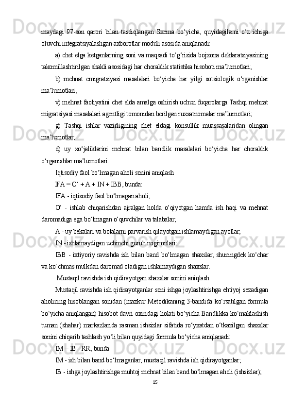 maydagi   97-son   qarori   bilan   tasdiqlangan   Sxema   bo‘yicha,   quyidagilarni   o‘z   ichiga
oluvchi integratsiyalashgan axborotlar moduli asosida aniqlanadi:
a) chet elga ketganlarning soni va maqsadi to‘g‘risida bojxona deklaratsiyasining
takomillashtirilgan shakli asosidagi har choraklik statistika hisoboti ma’lumotlari; 
b)   mehnat   emigratsiyasi   masalalari   bo‘yicha   har   yilgi   sotsiologik   o‘rganishlar
ma’lumotlari;
v) mehnat faoliyatini chet elda amalga oshirish uchun fuqarolarga Tashqi mehnat
migratsiyasi masalalari agentligi tomonidan berilgan ruxsatnomalar ma’lumotlari;
g)   Tashqi   ishlar   vazirligining   chet   eldagi   konsullik   muassasalaridan   olingan
ma’lumotlar;
d)   uy   xo‘jaliklarini   mehnat   bilan   bandlik   masalalari   bo‘yicha   har   choraklik
o‘rganishlar ma’lumotlari.
Iqtisodiy faol bo‘lmagan aholi sonini aniqlash
IFA = O‘ + A + IN + IBB, bunda:
IFA - iqtisodiy faol bo‘lmagan aholi;
O‘   -   ishlab   chiqarishdan   ajralgan   holda   o‘qiyotgan   hamda   ish   haqi   va   mehnat
daromadiga ega bo‘lmagan o‘quvchilar va talabalar;
A - uy bekalari va bolalarni parvarish qilayotgan ishlamaydigan ayollar;
IN - ishlamaydigan uchinchi guruh nogironlari;
IBB - ixtiyoriy ravishda ish bilan band bo‘lmagan shaxslar, shuningdek ko‘char
va ko‘chmas mulkdan daromad oladigan ishlamaydigan shaxslar.
 Mustaqil ravishda ish qidirayotgan shaxslar sonini aniqlash
Mustaqil ravishda ish qidirayotganlar soni ishga joylashtirishga ehtiyoj sezadigan
aholining hisoblangan sonidan (mazkur Metodikaning 3-bandida ko‘rsatilgan formula
bo‘yicha aniqlangan) hisobot davri oxiridagi holati bo‘yicha Bandlikka ko‘maklashish
tuman (shahar) markazlarida rasman ishsizlar sifatida ro‘yxatdan o‘tkazilgan shaxslar
sonini chiqarib tashlash yo‘li bilan quyidagi formula bo‘yicha aniqlanadi:
IM = IB - RR, bunda:
IM - ish bilan band bo‘lmaganlar, mustaqil ravishda ish qidirayotganlar;
IB - ishga joylashtirishga muhtoj mehnat bilan band bo‘lmagan aholi (ishsizlar);
15 
