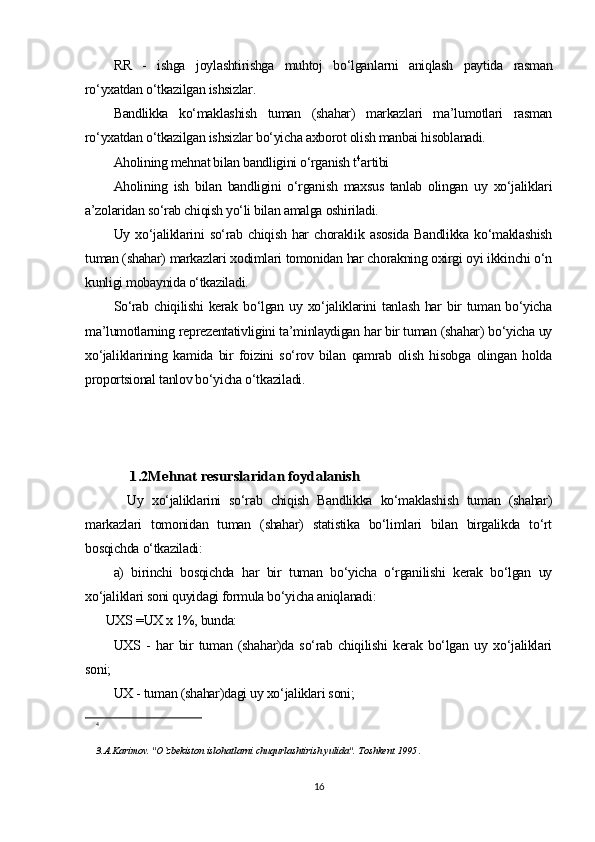 RR   -   ishga   joylashtirishga   muhtoj   bo‘lganlarni   aniqlash   paytida   rasman
ro‘yxatdan o‘tkazilgan ishsizlar. 
Bandlikka   ko‘maklashish   tuman   (shahar)   markazlari   ma’lumotlari   rasman
ro‘yxatdan o‘tkazilgan ishsizlar bo‘yicha axborot olish manbai hisoblanadi.
Aholining mehnat bilan bandligini o‘rganish t 4
artibi
Aholining   ish   bilan   bandligini   o‘rganish   maxsus   tanlab   olingan   uy   xo‘jaliklari
a’zolaridan so‘rab chiqish yo‘li bilan amalga oshiriladi.
Uy   xo‘jaliklarini   so‘rab   chiqish   har   choraklik   asosida   Bandlikka   ko‘maklashish
tuman (shahar) markazlari xodimlari tomonidan har chorakning oxirgi oyi ikkinchi o‘n
kunligi mobaynida o‘tkaziladi.
So‘rab chiqilishi  kerak  bo‘lgan  uy xo‘jaliklarini   tanlash  har  bir  tuman  bo‘yicha
ma’lumotlarning reprezentativligini ta’minlaydigan har bir tuman (shahar) bo‘yicha uy
xo‘jaliklarining   kamida   bir   foizini   so‘rov   bilan   qamrab   olish   hisobga   olingan   holda
proportsional tanlov bo‘yicha o‘tkaziladi.1.2Mehnat resurslaridan foydalanish
Uy   xo‘jaliklarini   so‘rab   chiqish   Bandlikka   ko‘maklashish   tuman   (shahar)
markazlari   tomonidan   tuman   (shahar)   statistika   bo‘limlari   bilan   birgalikda   to‘rt
bosqichda o‘tkaziladi:
a)   birinchi   bosqichda   har   bir   tuman   bo‘yicha   o‘rganilishi   kerak   bo‘lgan   uy
xo‘jaliklari soni quyidagi formula bo‘yicha aniqlanadi:
UXS =UX x 1%, bunda:
UXS   -   har   bir   tuman   (shahar)da   so‘rab   chiqilishi   kerak   bo‘lgan   uy   xo‘jaliklari
soni;
UX - tuman (shahar)dagi uy xo‘jaliklari soni;
4
3.A.Karimov. "O`zbekiston islohatlarni chuqurlashtirish yulida". Toshkent 1995 .
16 