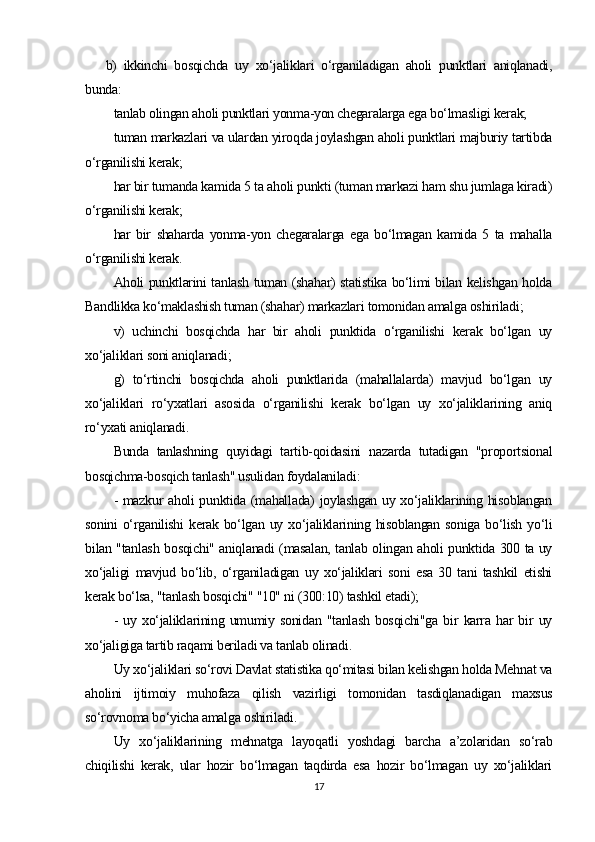 b)   ikkinchi   bosqichda   uy   xo‘jaliklari   o‘rganiladigan   aholi   punktlari   aniqlanadi,
bunda:
tanlab olingan aholi punktlari yonma-yon chegaralarga ega bo‘lmasligi kerak;
tuman markazlari va ulardan yiroqda joylashgan aholi punktlari majburiy tartibda
o‘rganilishi kerak;
har bir tumanda kamida 5 ta aholi punkti (tuman markazi ham shu jumlaga kiradi)
o‘rganilishi kerak;
har   bir   shaharda   yonma-yon   chegaralarga   ega   bo‘lmagan   kamida   5   ta   mahalla
o‘rganilishi kerak.
Aholi punktlarini tanlash tuman (shahar) statistika bo‘limi bilan kelishgan holda
Bandlikka ko‘maklashish tuman (shahar) markazlari tomonidan amalga oshiriladi; 
v)   uchinchi   bosqichda   har   bir   aholi   punktida   o‘rganilishi   kerak   bo‘lgan   uy
xo‘jaliklari soni aniqlanadi;
g)   to‘rtinchi   bosqichda   aholi   punktlarida   (mahallalarda)   mavjud   bo‘lgan   uy
xo‘jaliklari   ro‘yxatlari   asosida   o‘rganilishi   kerak   bo‘lgan   uy   xo‘jaliklarining   aniq
ro‘yxati aniqlanadi.
Bunda   tanlashning   quyidagi   tartib-qoidasini   nazarda   tutadigan   "proportsional
bosqichma-bosqich tanlash" usulidan foydalaniladi:
- mazkur aholi punktida (mahallada) joylashgan uy xo‘jaliklarining hisoblangan
sonini   o‘rganilishi   kerak  bo‘lgan uy  xo‘jaliklarining hisoblangan  soniga  bo‘lish  yo‘li
bilan "tanlash bosqichi" aniqlanadi (masalan, tanlab olingan aholi punktida 300 ta uy
xo‘jaligi   mavjud   bo‘lib,   o‘rganiladigan   uy   xo‘jaliklari   soni   esa   30   tani   tashkil   etishi
kerak bo‘lsa, "tanlash bosqichi" "10" ni (300:10) tashkil etadi);
-   uy   xo‘jaliklarining   umumiy   sonidan   "tanlash   bosqichi"ga   bir   karra   har   bir   uy
xo‘jaligiga tartib raqami beriladi va tanlab olinadi.
Uy xo‘jaliklari so‘rovi Davlat statistika qo‘mitasi bilan kelishgan holda Mehnat va
aholini   ijtimoiy   muhofaza   qilish   vazirligi   tomonidan   tasdiqlanadigan   maxsus
so‘rovnoma bo‘yicha amalga oshiriladi.
Uy   xo‘jaliklarining   mehnatga   layoqatli   yoshdagi   barcha   a’zolaridan   so‘rab
chiqilishi   kerak,   ular   hozir   bo‘lmagan   taqdirda   esa   hozir   bo‘lmagan   uy   xo‘jaliklari
17 
