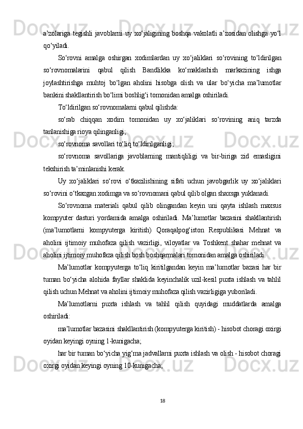 a’zolariga tegishli  javoblarni uy xo‘jaligining boshqa vakolatli a’zosidan olishga yo‘l
qo‘yiladi.
So‘rovni   amalga   oshirgan   xodimlardan   uy   xo‘jaliklari   so‘rovining   to‘ldirilgan
so‘rovnomalarini   qabul   qilish   Bandlikka   ko‘maklashish   markazining   ishga
joylashtirishga   muhtoj   bo‘lgan   aholini   hisobga   olish   va   ular   bo‘yicha   ma’lumotlar
bankini shakllantirish bo‘limi boshlig‘i tomonidan amalga oshiriladi.
To‘ldirilgan so‘rovnomalarni qabul qilishda:
so‘rab   chiqqan   xodim   tomonidan   uy   xo‘jaliklari   so‘rovining   aniq   tarzda
tanlanishiga rioya qilinganligi;
so‘rovnoma savollari to‘liq to‘ldirilganligi;
so‘rovnoma   savollariga   javoblarning   mantiqliligi   va   bir-biriga   zid   emasligini
tekshirish ta’minlanishi kerak.
Uy   xo‘jaliklari   so‘rovi   o‘tkazilishining   sifati   uchun   javobgarlik   uy   xo‘jaliklari
so‘rovini o‘tkazgan xodimga va so‘rovnomani qabul qilib olgan shaxsga yuklanadi.
So‘rovnoma   materiali   qabul   qilib   olingandan   keyin   uni   qayta   ishlash   maxsus
kompyuter   dasturi   yordamida   amalga   oshiriladi.   Ma’lumotlar   bazasini   shakllantirish
(ma’lumotlarni   kompyuterga   kiritish)   Qoraqalpog‘iston   Respublikasi   Mehnat   va
aholini   ijtimoiy   muhofaza   qilish   vazirligi,   viloyatlar   va   Toshkent   shahar   mehnat   va
aholini ijtimoiy muhofaza qilish bosh boshqarmalari tomonidan amalga oshiriladi.
Ma’lumotlar   kompyuterga   to‘liq   kiritilgandan   keyin   ma’lumotlar   bazasi   har   bir
tuman bo‘yicha  alohida fayllar  shaklida  keyinchalik uzil-kesil  puxta ishlash  va tahlil
qilish uchun Mehnat va aholini ijtimoiy muhofaza qilish vazirligiga yuboriladi.
Ma’lumotlarni   puxta   ishlash   va   tahlil   qilish   quyidagi   muddatlarda   amalga
oshiriladi:
ma’lumotlar bazasini shakllantirish (kompyuterga kiritish) - hisobot choragi oxirgi
oyidan keyingi oyning 1-kunigacha;
har bir tuman bo‘yicha yig‘ma jadvallarni puxta ishlash va olish - hisobot choragi
oxirgi oyidan keyingi oyning 10-kunigacha;
18 