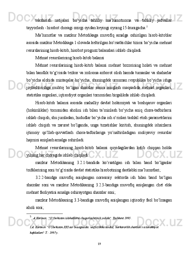 tekshirish   natijalari   bo‘yicha   tahliliy   ma’lumotnoma   va   tahliliy   jadvallar
tayyorlash - hisobot choragi oxirgi oyidan keyingi oyning 15-kunigacha. 5
Ma’lumotlar   va   mazkur   Metodikaga   muvofiq   amalga   oshirilgan   hisob-kitoblar
asosida mazkur Metodikaga 1-ilovada keltirilgan ko‘rsatkichlar tizimi bo‘yicha mehnat
resurslarining hisob-kitob, hisobot prognoz balanslari ishlab chiqiladi.
Mehnat resurslarining hisob-kitob balansi
Mehnat   resurslarining   hisob-kitob   balansi   mehnat   bozorining   holati   va   mehnat
bilan bandlik to‘g‘risida tezkor va xolisona axborot olish hamda tumanlar va shaharlar
bo‘yicha alohida mintaqalar bo‘yicha, shuningdek umuman respublika bo‘yicha ishga
joylashtirishga   muhtoj   bo‘lgan   shaxslar   sonini   aniqlash   maqsadida   mehnat   organlari,
statistika organlari, iqtisodiyot organlari tomonidan birgalikda ishlab chiqiladi. 
Hisob-kitob   balansi   asosida   mahalliy   davlat   hokimiyati   va   boshqaruv   organlari
(hokimliklar)   tomonidan   aholini   ish   bilan   ta’minlash   bo‘yicha   aniq   chora-tadbirlarni
ishlab chiqish, shu jumladan, hududlar bo‘yicha ish o‘rinlari tashkil etish parametrlarini
ishlab   chiqish   va   zarurat   bo‘lganda,   unga   tuzatishlar   kiritish,   shuningdek   ishsizlarni
ijtimoiy   qo‘llab-quvvatlash   chora-tadbirlariga   yo‘naltiriladigan   moliyaviy   resurslar
hajmini aniqlash amalga oshiriladi. 
Mehnat   resurslarining   hisob-kitob   balansi   quyidagilardan   kelib   chiqqan   holda
yilning har choragida ishlab chiqiladi:
mazkur   Metodikaning   3.2.1-bandida   ko‘rsatilgan   ish   bilan   band   bo‘lganlar
toifalarining soni to‘g‘risida davlat statistika hisobotining dastlabki ma’lumotlari;
3.2.2-bandga   muvofiq   aniqlangan   norasmiy   sektorda   ish   bilan   band   bo‘lgan
shaxslar   soni   va   mazkur   Metodikaning   3.2.3-bandiga   muvofiq   aniqlangan   chet   elda
mehnat faoliyatini amalga oshirayotgan shaxslar soni;
mazkur Metodikaning 3.3-bandiga muvofiq aniqlangan iqtisodiy faol bo‘lmagan
aholi soni;
5
  .A.Karimov. "O`zbekiston islohatlarni chuqurlashtirish yulida". Toshkent 1995 .
I.A. Karimov "O`zbekiston XXI asr busagasida: xavfsizlikka taxdid,  barkarorlik shartlari va tarakkiyot 
kafolatlari" T.: 1997 y.  
19 