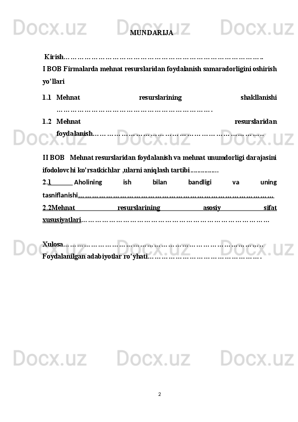                                                    MUNDARIJA 
 Kirish…………………………………………………………………………..
I BOB Firmalarda mehnat resurslaridan foydalanish samaradorligini oshirish
yo’llari
1.1 Mehnat   resurslarining   shakllanishi
………………………………………………………….
1.2Mehnat   resurslaridan
foydalanish……………………………………………………………..
II BOB   Mehnat resurslaridan foydalanish va mehnat unumdorligi darajasini
ifodolovchi ko’rsatkichlar ,ularni aniqlash tartibi .............…
2. 1     Aholining   ish   bilan   bandligi   va   uning
tasniflanishi …………………………………………………………………………
2.2Mehnat   resurslarining   asosiy   sifat
xususiyatlari ………………………………………………………………………
Xulosa…………………………………………………………………………..
Foydalanilgan adabiyotlar ro’yhati………………………………………….
2 