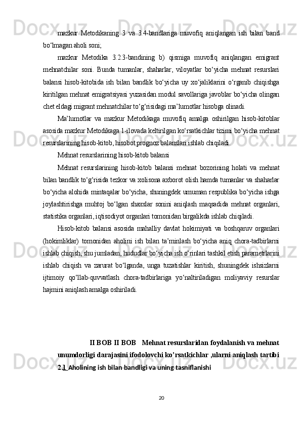 mazkur   Metodikaning   3   va   3.4-bandlariga   muvofiq   aniqlangan   ish   bilan   band
bo‘lmagan aholi soni;
mazkur   Metodika   3.2.3-bandining   b)   qismiga   muvofiq   aniqlangan   emigrant
mehnatchilar   soni.   Bunda   tumanlar,   shaharlar,   viloyatlar   bo‘yicha   mehnat   resurslari
balansi  hisob-kitobida ish bilan bandlik bo‘yicha uy xo‘jaliklarini  o‘rganib chiqishga
kiritilgan mehnat emigratsiyasi yuzasidan modul savollariga javoblar bo‘yicha olingan
chet eldagi migrant mehnatchilar to‘g‘risidagi ma’lumotlar hisobga olinadi.
Ma’lumotlar   va   mazkur   Metodikaga   muvofiq   amalga   oshirilgan   hisob-kitoblar
asosida mazkur Metodikaga 1-ilovada keltirilgan ko‘rsatkichlar tizimi bo‘yicha mehnat
resurslarining hisob-kitob, hisobot prognoz balanslari ishlab chiqiladi.
Mehnat resurslarining hisob-kitob balansi
Mehnat   resurslarining   hisob-kitob   balansi   mehnat   bozorining   holati   va   mehnat
bilan bandlik to‘g‘risida tezkor va xolisona axborot olish hamda tumanlar va shaharlar
bo‘yicha alohida mintaqalar bo‘yicha, shuningdek umuman respublika bo‘yicha ishga
joylashtirishga   muhtoj   bo‘lgan   shaxslar   sonini   aniqlash   maqsadida   mehnat   organlari,
statistika organlari, iqtisodiyot organlari tomonidan birgalikda ishlab chiqiladi. 
Hisob-kitob   balansi   asosida   mahalliy   davlat   hokimiyati   va   boshqaruv   organlari
(hokimliklar)   tomonidan   aholini   ish   bilan   ta’minlash   bo‘yicha   aniq   chora-tadbirlarni
ishlab chiqish, shu jumladan, hududlar bo‘yicha ish o‘rinlari tashkil etish parametrlarini
ishlab   chiqish   va   zarurat   bo‘lganda,   unga   tuzatishlar   kiritish,   shuningdek   ishsizlarni
ijtimoiy   qo‘llab-quvvatlash   chora-tadbirlariga   yo‘naltiriladigan   moliyaviy   resurslar
hajmini aniqlash amalga oshiriladi.               
                 II BOB II BOB   Mehnat resurslaridan foydalanish va mehnat
unumdorligi darajasini ifodolovchi ko’rsatkichlar ,ularni aniqlash tartibi
2. 1  Aholining ish bilan bandligi va uning tasniflanishi  
20 