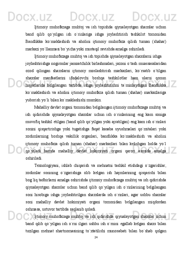 Ijtimoiy   muhofazaga   muhtoj   va   ish   topishda   qiynalayotgan   shaxslar   uchun
band   qilib   qo`yilgan   ish   o`rinlariga   ishga   joylashtirish   tashkilot   tomonidan
Bandlikka   ko`maklashish   va   aholini   ijtimoiy   muhofaza   qilish   tuman   (shahar)
markazi yo`llanmasi bo`yicha yoki mustaqil ravishda amalga oshiriladi.
Ijtimoiy muhofazaga muhtoj va ish topishda qiynalayotgan shaxslarni ishga
joylashtirishga nogironlar jamoatchilik birlashmalari, jazoni o`tash   muassasalaridan
ozod   qilingan   shaxslarni   ijtimoiy   moslashtirish   markazlari,   ko`rsatib   o`tilgan
shaxslar   manfaatlarini   ifodalovchi   boshqa   tashkilotlar   ham   ularni   qonun
hujjatlarida   belgilangan   tartibda   ishga   joylashtirishni   ta`minlaydigan   Bandlikka
ko`maklashish   va   aholini   ijtimoiy   muhofaza   qilish   tuman   (shahar)   markazlariga
yuborish yo`li bilan ko`maklashishi mumkin.
Mahalliy davlat organi tomonidan belgilangan ijtimoiy muhofazaga muhtoj va
ish   qidirishda   qiynalayotgan   shaxslar   uchun   ish   o`rinlarining   eng   kam   soniga
muvofiq tashkil etilgan (band qilib qo`yilgan yoki ajratilgan) eng kam ish o`rinlari
sonini   qisqartirishga   yoki   tugatishga   faqat   kasaba   uyushmalari   qo`mitalari   yoki
xodimlarning   boshqa   vakillik   organlari,   bandlikka   ko`maklashish   va   aholini
ijtimoiy   muhofaza   qilish   tuman   (shahar)   markazlari   bilan   kelishgan   holda   yo`l
qo`yiladi   hamda   mahalliy   davlat   hokimiyati   organi   qarori   asosida   amalga
oshiriladi.
Texnologiyani,   ishlab   chiqarish   va   mehnatni   tashkil   etishdagi   o`zgarishlar,
xodimlar   sonining   o`zgarishiga   olib   kelgan   ish   hajmlarining   qisqarishi   bilan
bog`liq tadbirlarni amalga oshirishda ijtimoiy muhofazaga muhtoj va ish qidirishda
qiynalayotgan   shaxslar   uchun   band   qilib   qo`yilgan   ish   o`rinlarining   belgilangan
soni   hisobiga   ishga   joylashtirilgan   shaxslarda   ish   o`rinlari,   agar   ushbu   shaxslar
soni   mahalliy   davlat   hokimiyati   organi   tomonidan   belgilangan   miqdordan
oshmasa, ustuvor tartibda saqlanib qoladi.
Ijtimoiy   muhofazaga   muhtoj   va   ish   qidirishda   qiynalayotgan   shaxslar   uchun
band   qilib   qo`yilgan   ish   o`rni   ilgari   ushbu   ish   o`rnini   egallab   kelgan   shaxs   bilan
tuzilgan   mehnat   shartnomasining   to`xtatilishi   munosabati   bilan   bo`shab   qolgan
24 